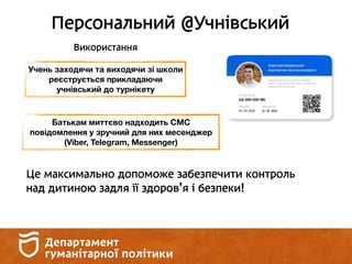 Персональний @Учнівський
Використання
Учень заходячи та виходячи зі школи
реєструється прикладаючи
учнівський до турнікету
Батькам миттєво надходить СМС
повідомлення у зручний для них месенджер
(Viber, Telegram, Messenger)
Це максимально допоможе забезпечити контроль
над дитиною задля її здоров’я і безпеки!
 