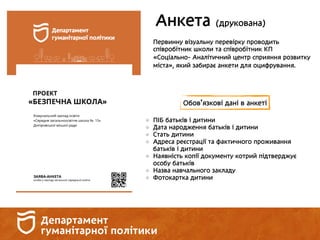 Анкета (друкована)
Первинну візуальну перевірку проводить
співробітник школи та співробітник КП
«Соціально- Аналітичний центр сприяння розвитку
міста», який забирає анкети для оцифрування.
Обов’язкові дані в анкеті
ПІБ батьків і дитини
Дата народження батьків і дитини
Стать дитини
Адреса реєстрації та фактичного проживання
батьків і дитини
Наявність копії документу котрий підтверджує
особу батьків
Назва навчального закладу
Фотокартка дитини
 