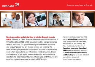 Energise your Career at Brocade




Now is an exciting and pivotal time to join the Brocade team in         As we move into our Fiscal Year 2013
EMEA. Founded in 1995, Brocade underpins the IT infrastructures of      we are actively hiring to support and
90% of the Global FTSE 1000, providing reliable, high-performance       drive growth across EMEA with a key
                                                                        focus on the UK and Germany. We
network solutions. Our ground-breaking Ethernet fabric solutions
                                                                        have multiple opportunities in our
and unique “pay as you go” finance options are enabling the
                                                                        Sales team (enterprise, channel and
world’s leading organisations to transition smoothly to a virtualised   OEM) as well as significant positions
world where applications and information reside anywhere. Under         in Technical Services, Global Services
the leadership of our senior sales management team headed by            and Marketing. For up to date details of
Alberto Soto, Vice President Europe, Middle East and Africa, we are     current roles please visit
experiencing healthy demand across the EMEA region.                     http://careers.brocade.com
 