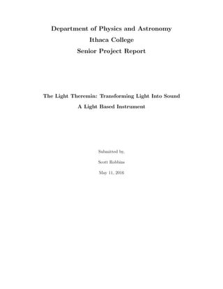 Department of Physics and Astronomy
Ithaca College
Senior Project Report
The Light Theremin: Transforming Light Into Sound
A Light Based Instrument
Submitted by,
Scott Robbins
May 11, 2016
 