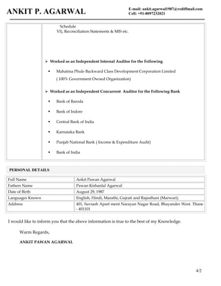 E-mail: ankit.agarwal1987@rediffmail.com
Cell: +91-8097232021ANKIT P. AGARWAL
Schedule
VI), Reconciliation Statements & MIS etc.
 Worked as an Independent Internal Auditor for the Following
 Mahatma Phule Backward Class Development Corporation Limited
( 100% Government Owned Organization)
 Worked as an Independent Concurrent Auditor for the Following Bank
 Bank of Baroda
 Bank of Indore
 Central Bank of India
 Karnataka Bank
 Punjab National Bank ( Income & Expenditure Audit)
 Bank of India
Full Name Ankit Pawan Agarwal
Fathers Name Pawan Kishanlal Agarwal
Date of Birth August 29, 1987
Languages Known English, Hindi, Marathi, Gujrati and Rajasthani (Marwari).
Address 401, Suviash Apart ment Narayan Nagar Road, Bhayander West. Thane
- 401101
I would like to inform you that the above information is true to the best of my Knowledge.
Warm Regards,
ANKIT PAWAN AGARWAL
4/2
PERSONAL DETAILS
 