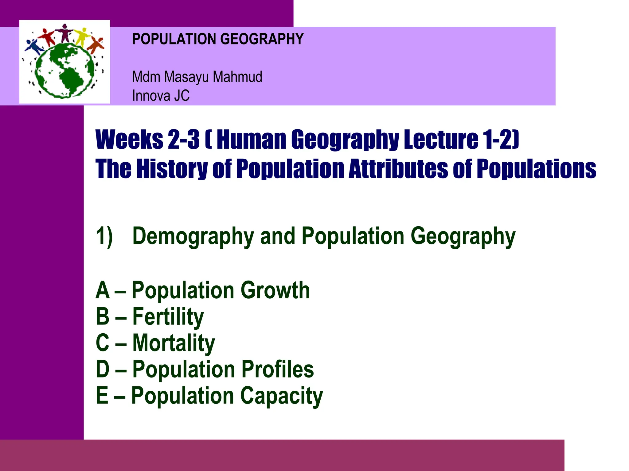 POPULATION GEOGRAPHY
Mdm Masayu Mahmud
Innova JC
Weeks 2-3 ( Human Geography Lecture 1-2)
The History of Population Attributes of Populations
1) Demography and Population Geography
A – Population Growth
B – Fertility
C – Mortality
D – Population Profiles
E – Population Capacity
 