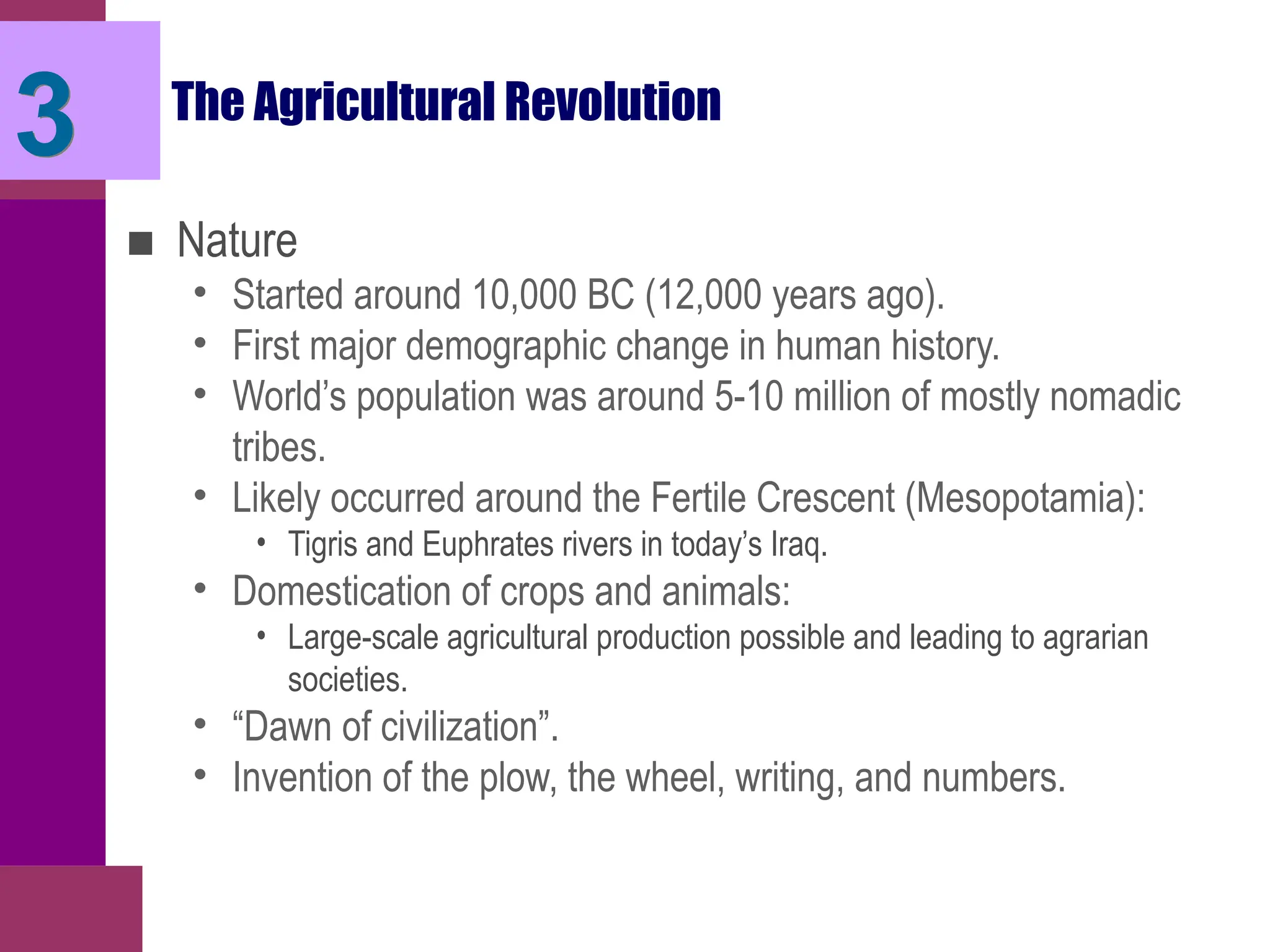 3 The Agricultural Revolution
■ Nature
• Started around 10,000 BC (12,000 years ago).
• First major demographic change in human history.
• World’s population was around 5-10 million of mostly nomadic
tribes.
• Likely occurred around the Fertile Crescent (Mesopotamia):
• Tigris and Euphrates rivers in today’s Iraq.
• Domestication of crops and animals:
• Large-scale agricultural production possible and leading to agrarian
societies.
• “Dawn of civilization”.
• Invention of the plow, the wheel, writing, and numbers.
 