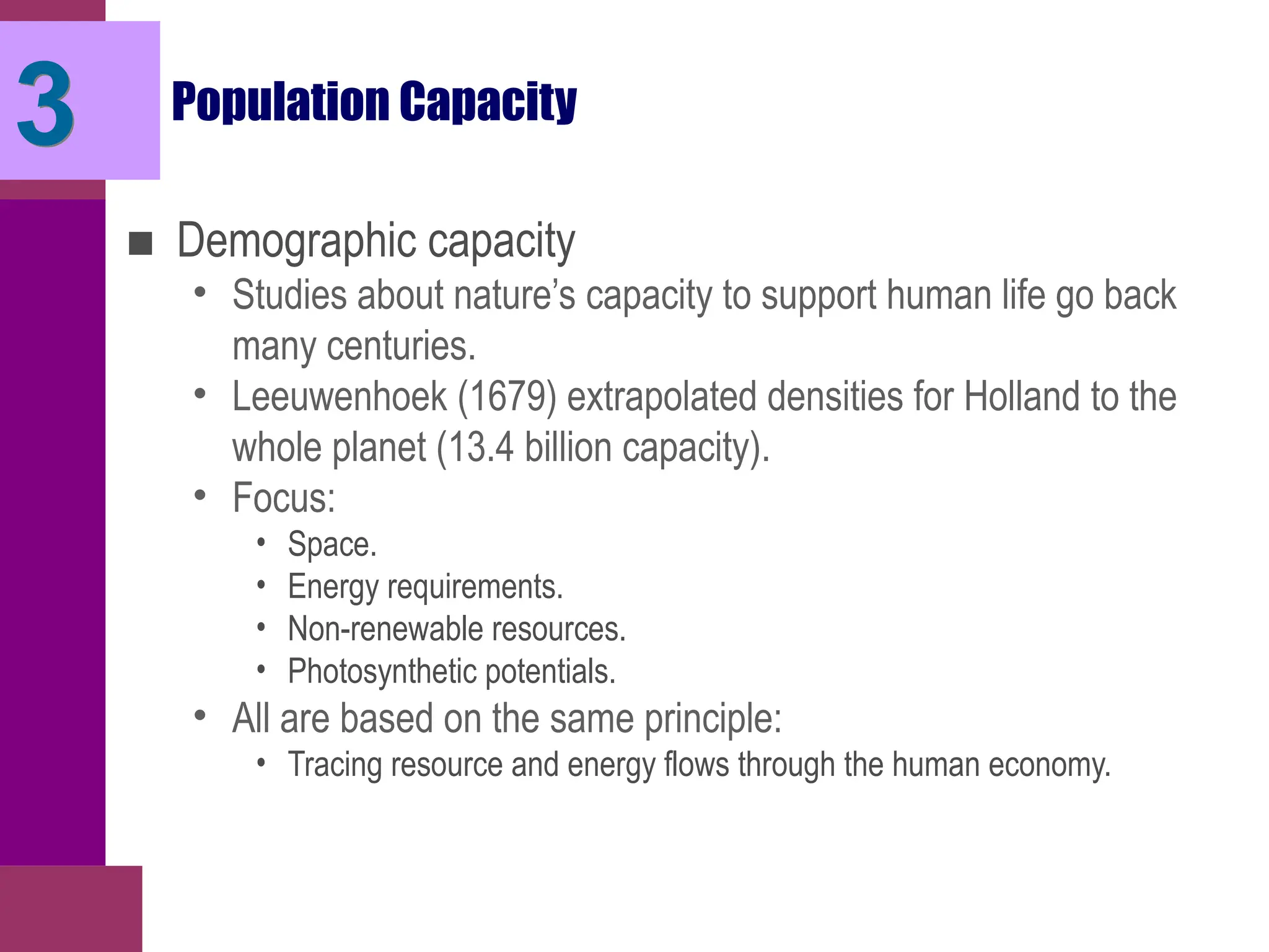 3 Population Capacity
■ Demographic capacity
• Studies about nature’s capacity to support human life go back
many centuries.
• Leeuwenhoek (1679) extrapolated densities for Holland to the
whole planet (13.4 billion capacity).
• Focus:
• Space.
• Energy requirements.
• Non-renewable resources.
• Photosynthetic potentials.
• All are based on the same principle:
• Tracing resource and energy flows through the human economy.
 