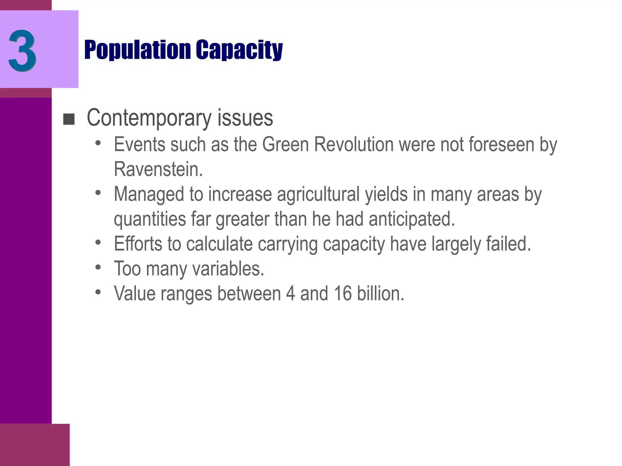 Population Capacity
■ Contemporary issues
• Events such as the Green Revolution were not foreseen by
Ravenstein.
• Managed to increase agricultural yields in many areas by
quantities far greater than he had anticipated.
• Efforts to calculate carrying capacity have largely failed.
• Too many variables.
• Value ranges between 4 and 16 billion.
3
 