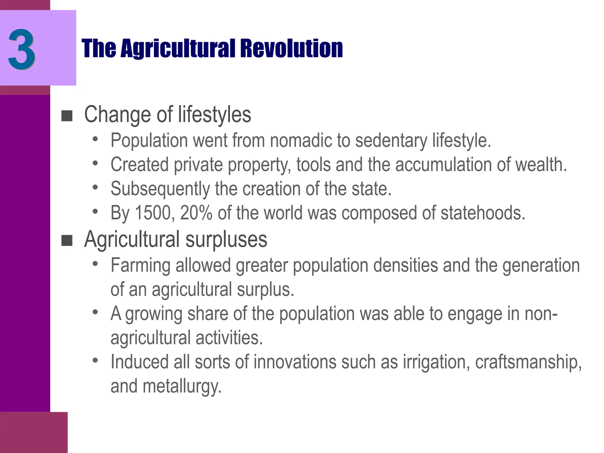 3 The Agricultural Revolution
■ Change of lifestyles
• Population went from nomadic to sedentary lifestyle.
• Created private property, tools and the accumulation of wealth.
• Subsequently the creation of the state.
• By 1500, 20% of the world was composed of statehoods.
■ Agricultural surpluses
• Farming allowed greater population densities and the generation
of an agricultural surplus.
• A growing share of the population was able to engage in non-
agricultural activities.
• Induced all sorts of innovations such as irrigation, craftsmanship,
and metallurgy.
 
