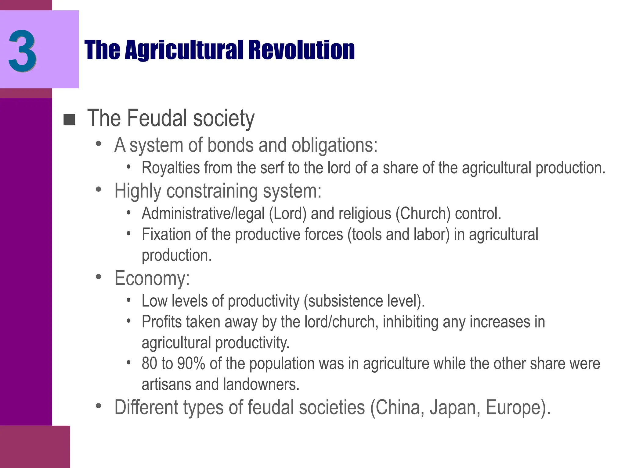 The Agricultural Revolution
■ The Feudal society
• A system of bonds and obligations:
• Royalties from the serf to the lord of a share of the agricultural production.
• Highly constraining system:
• Administrative/legal (Lord) and religious (Church) control.
• Fixation of the productive forces (tools and labor) in agricultural
production.
• Economy:
• Low levels of productivity (subsistence level).
• Profits taken away by the lord/church, inhibiting any increases in
agricultural productivity.
• 80 to 90% of the population was in agriculture while the other share were
artisans and landowners.
• Different types of feudal societies (China, Japan, Europe).
3
 