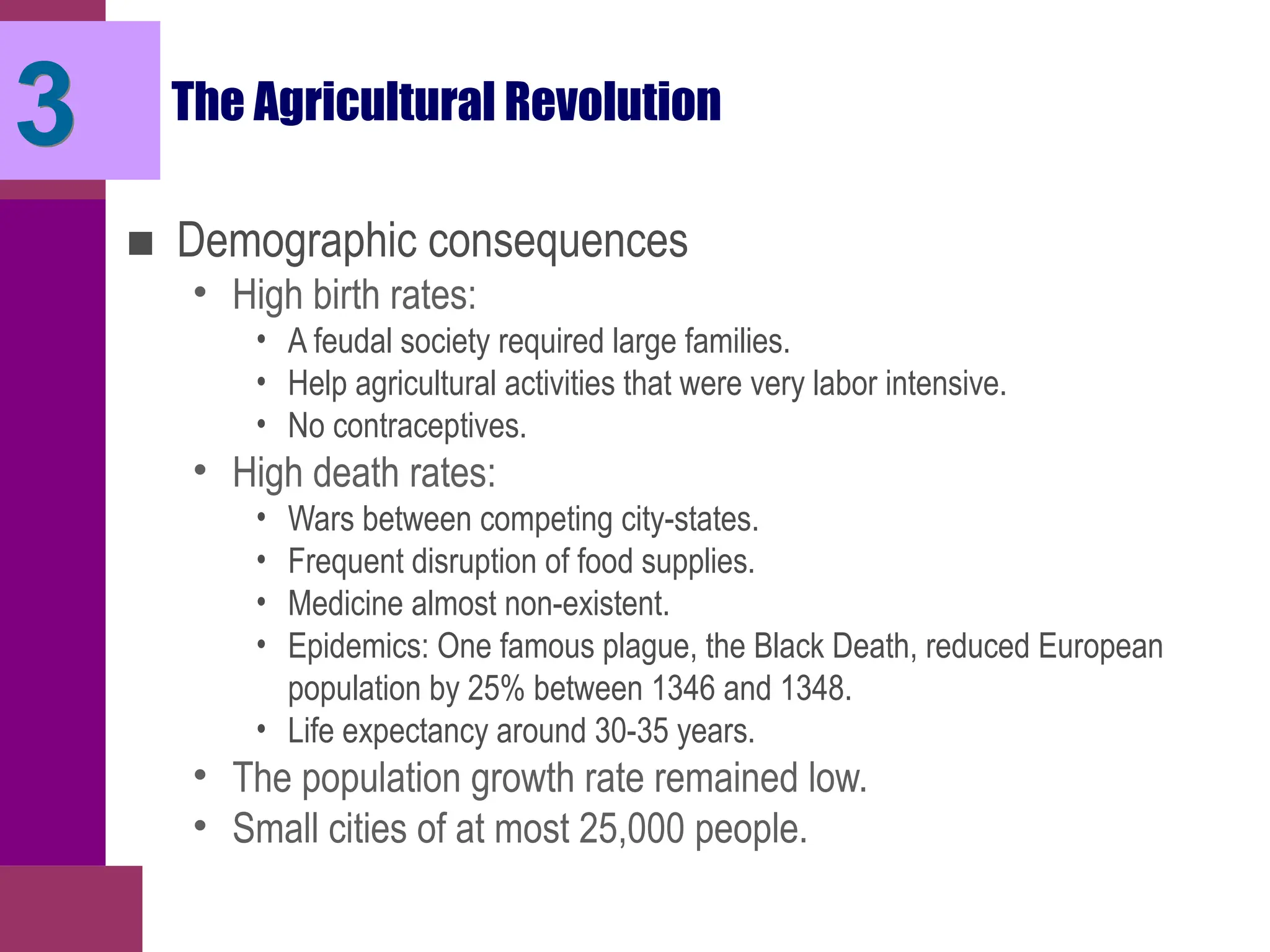 The Agricultural Revolution
■ Demographic consequences
• High birth rates:
• A feudal society required large families.
• Help agricultural activities that were very labor intensive.
• No contraceptives.
• High death rates:
• Wars between competing city-states.
• Frequent disruption of food supplies.
• Medicine almost non-existent.
• Epidemics: One famous plague, the Black Death, reduced European
population by 25% between 1346 and 1348.
• Life expectancy around 30-35 years.
• The population growth rate remained low.
• Small cities of at most 25,000 people.
3
 
