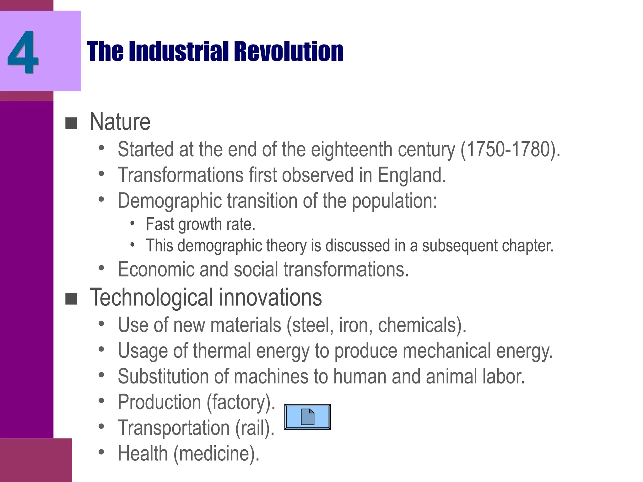 4 The Industrial Revolution
■ Nature
• Started at the end of the eighteenth century (1750-1780).
• Transformations first observed in England.
• Demographic transition of the population:
• Fast growth rate.
• This demographic theory is discussed in a subsequent chapter.
• Economic and social transformations.
■ Technological innovations
• Use of new materials (steel, iron, chemicals).
• Usage of thermal energy to produce mechanical energy.
• Substitution of machines to human and animal labor.
• Production (factory).
• Transportation (rail).
• Health (medicine).
 