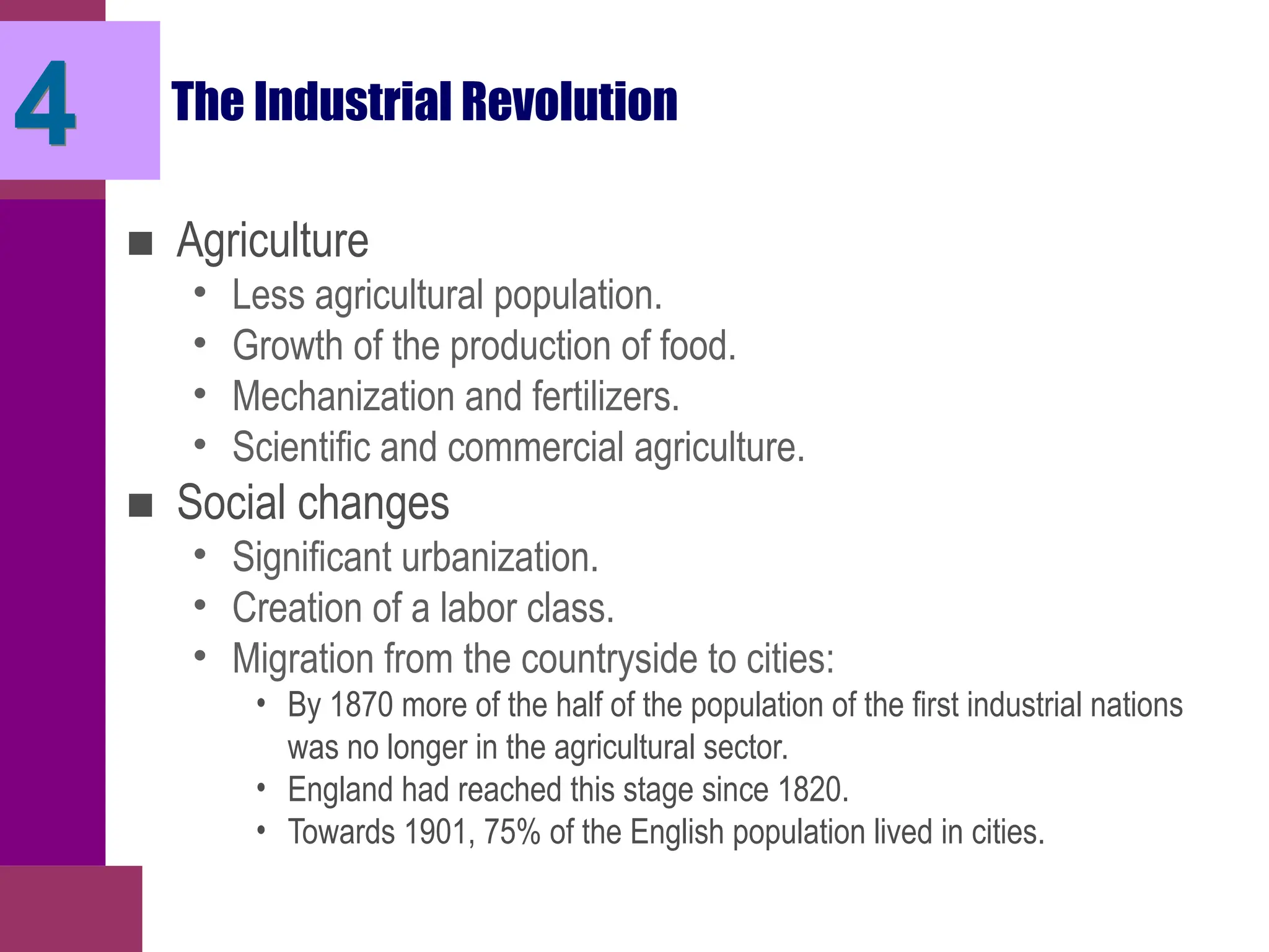 The Industrial Revolution
■ Agriculture
• Less agricultural population.
• Growth of the production of food.
• Mechanization and fertilizers.
• Scientific and commercial agriculture.
■ Social changes
• Significant urbanization.
• Creation of a labor class.
• Migration from the countryside to cities:
• By 1870 more of the half of the population of the first industrial nations
was no longer in the agricultural sector.
• England had reached this stage since 1820.
• Towards 1901, 75% of the English population lived in cities.
4
 