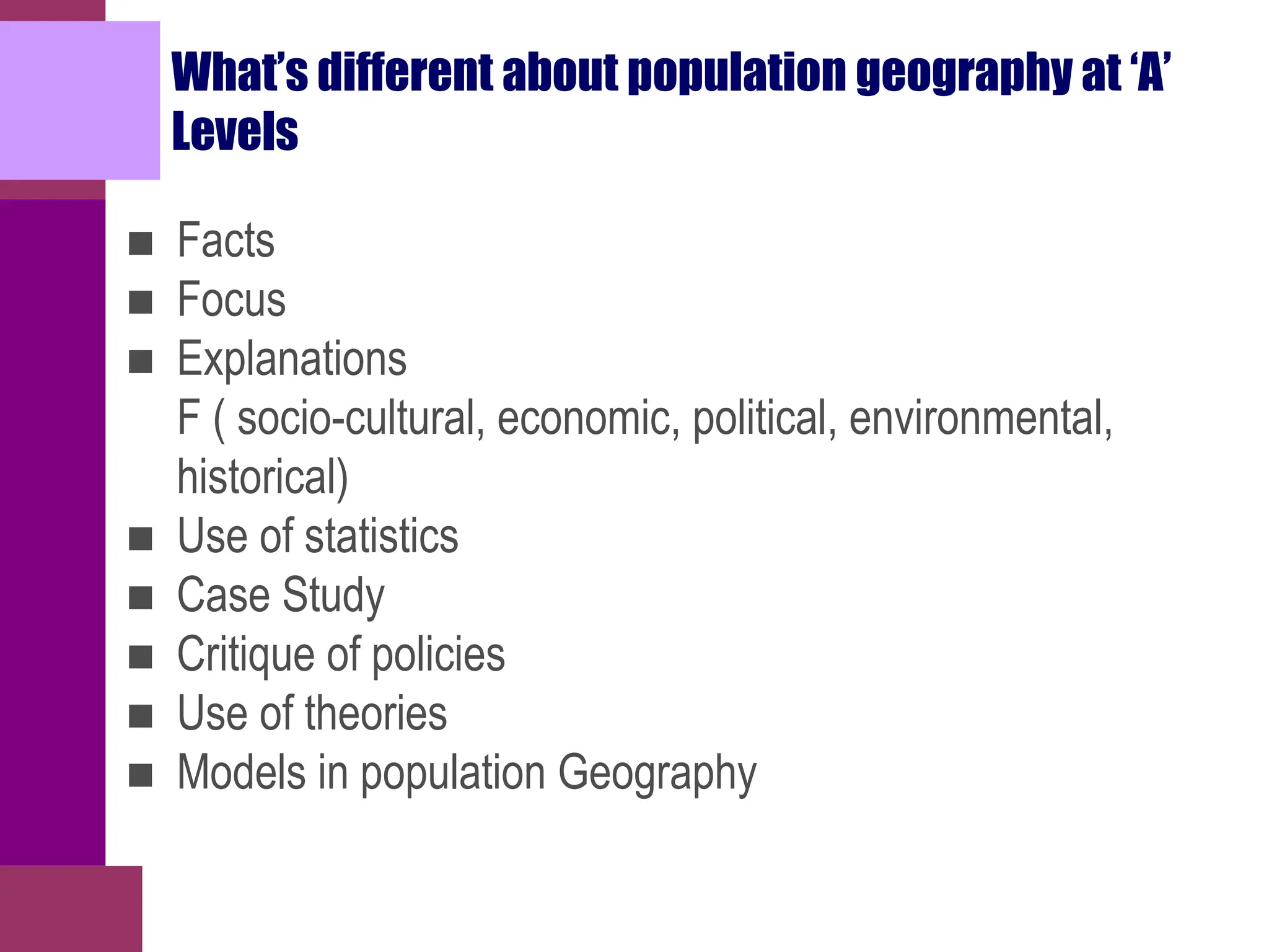 What’s different about population geography at ‘A’
Levels
■ Facts
■ Focus
■ Explanations
F ( socio-cultural, economic, political, environmental,
historical)
■ Use of statistics
■ Case Study
■ Critique of policies
■ Use of theories
■ Models in population Geography
 