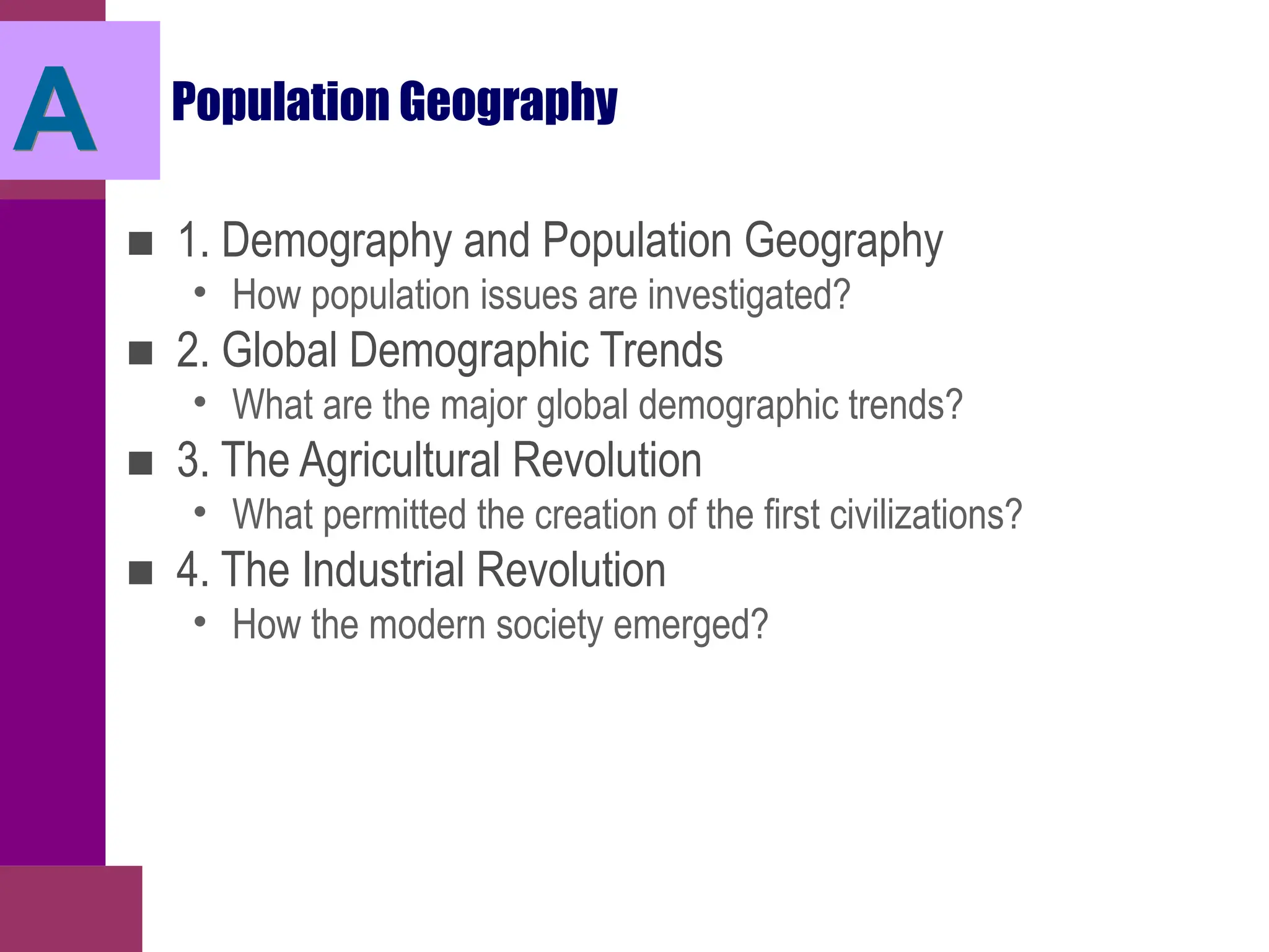 Population Geography
■ 1. Demography and Population Geography
• How population issues are investigated?
■ 2. Global Demographic Trends
• What are the major global demographic trends?
■ 3. The Agricultural Revolution
• What permitted the creation of the first civilizations?
■ 4. The Industrial Revolution
• How the modern society emerged?
A
 