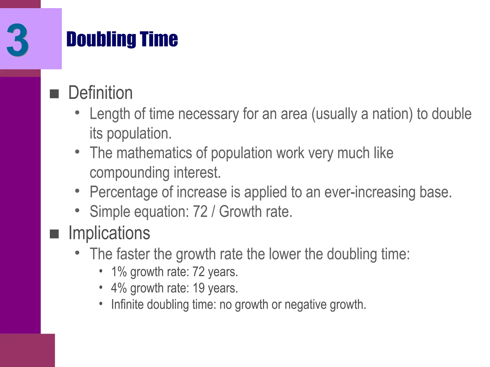 Doubling Time
■ Definition
• Length of time necessary for an area (usually a nation) to double
its population.
• The mathematics of population work very much like
compounding interest.
• Percentage of increase is applied to an ever-increasing base.
• Simple equation: 72 / Growth rate.
■ Implications
• The faster the growth rate the lower the doubling time:
• 1% growth rate: 72 years.
• 4% growth rate: 19 years.
• Infinite doubling time: no growth or negative growth.
3
 
