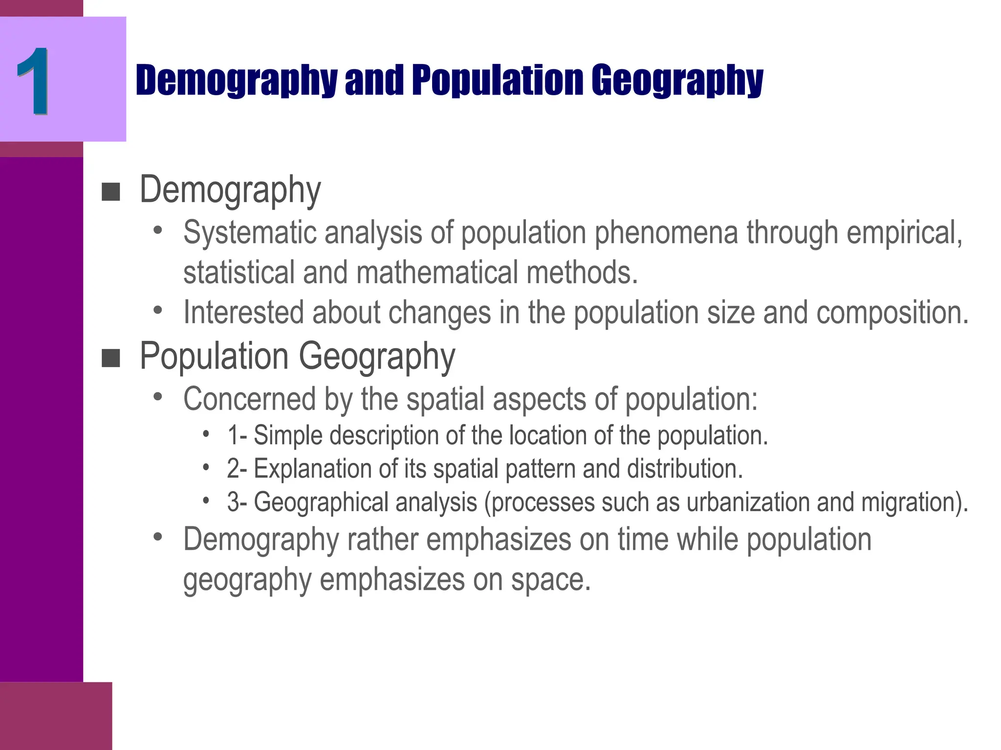 Demography and Population Geography
■ Demography
• Systematic analysis of population phenomena through empirical,
statistical and mathematical methods.
• Interested about changes in the population size and composition.
■ Population Geography
• Concerned by the spatial aspects of population:
• 1- Simple description of the location of the population.
• 2- Explanation of its spatial pattern and distribution.
• 3- Geographical analysis (processes such as urbanization and migration).
• Demography rather emphasizes on time while population
geography emphasizes on space.
1
 