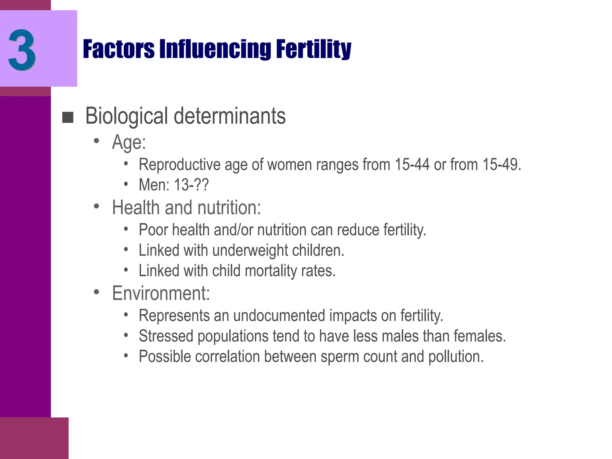 Factors Influencing Fertility
■ Biological determinants
• Age:
• Reproductive age of women ranges from 15-44 or from 15-49.
• Men: 13-??
• Health and nutrition:
• Poor health and/or nutrition can reduce fertility.
• Linked with underweight children.
• Linked with child mortality rates.
• Environment:
• Represents an undocumented impacts on fertility.
• Stressed populations tend to have less males than females.
• Possible correlation between sperm count and pollution.
3
 
