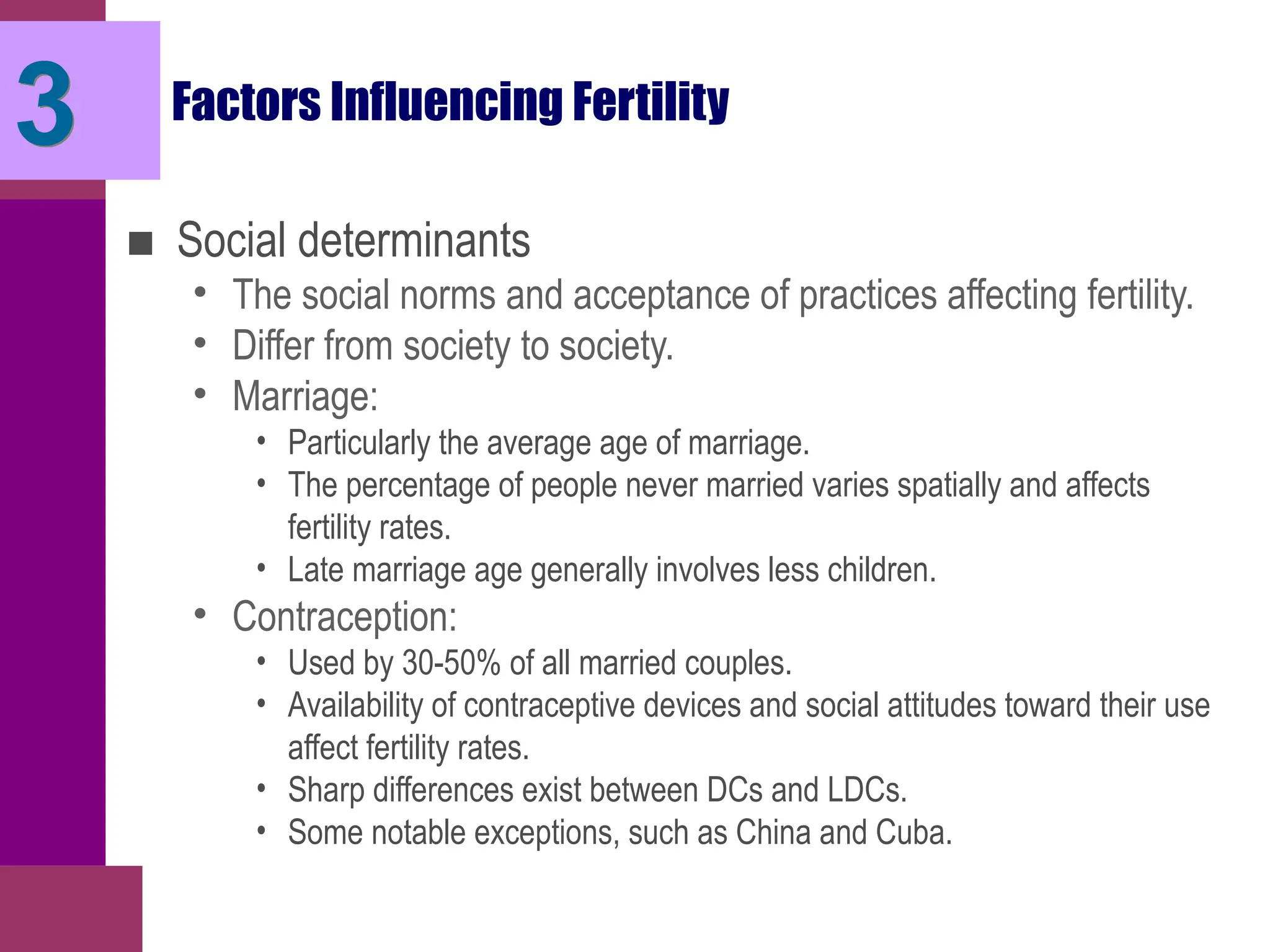 Factors Influencing Fertility
■ Social determinants
• The social norms and acceptance of practices affecting fertility.
• Differ from society to society.
• Marriage:
• Particularly the average age of marriage.
• The percentage of people never married varies spatially and affects
fertility rates.
• Late marriage age generally involves less children.
• Contraception:
• Used by 30-50% of all married couples.
• Availability of contraceptive devices and social attitudes toward their use
affect fertility rates.
• Sharp differences exist between DCs and LDCs.
• Some notable exceptions, such as China and Cuba.
3
 