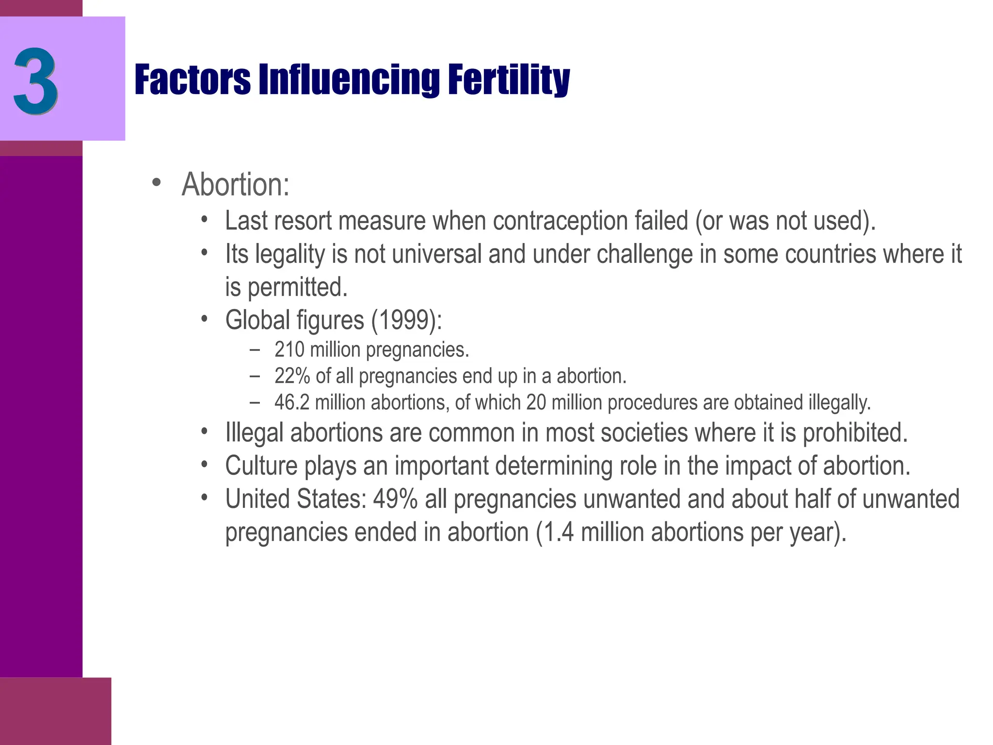 Factors Influencing Fertility
• Abortion:
• Last resort measure when contraception failed (or was not used).
• Its legality is not universal and under challenge in some countries where it
is permitted.
• Global figures (1999):
– 210 million pregnancies.
– 22% of all pregnancies end up in a abortion.
– 46.2 million abortions, of which 20 million procedures are obtained illegally.
• Illegal abortions are common in most societies where it is prohibited.
• Culture plays an important determining role in the impact of abortion.
• United States: 49% all pregnancies unwanted and about half of unwanted
pregnancies ended in abortion (1.4 million abortions per year).
3
 