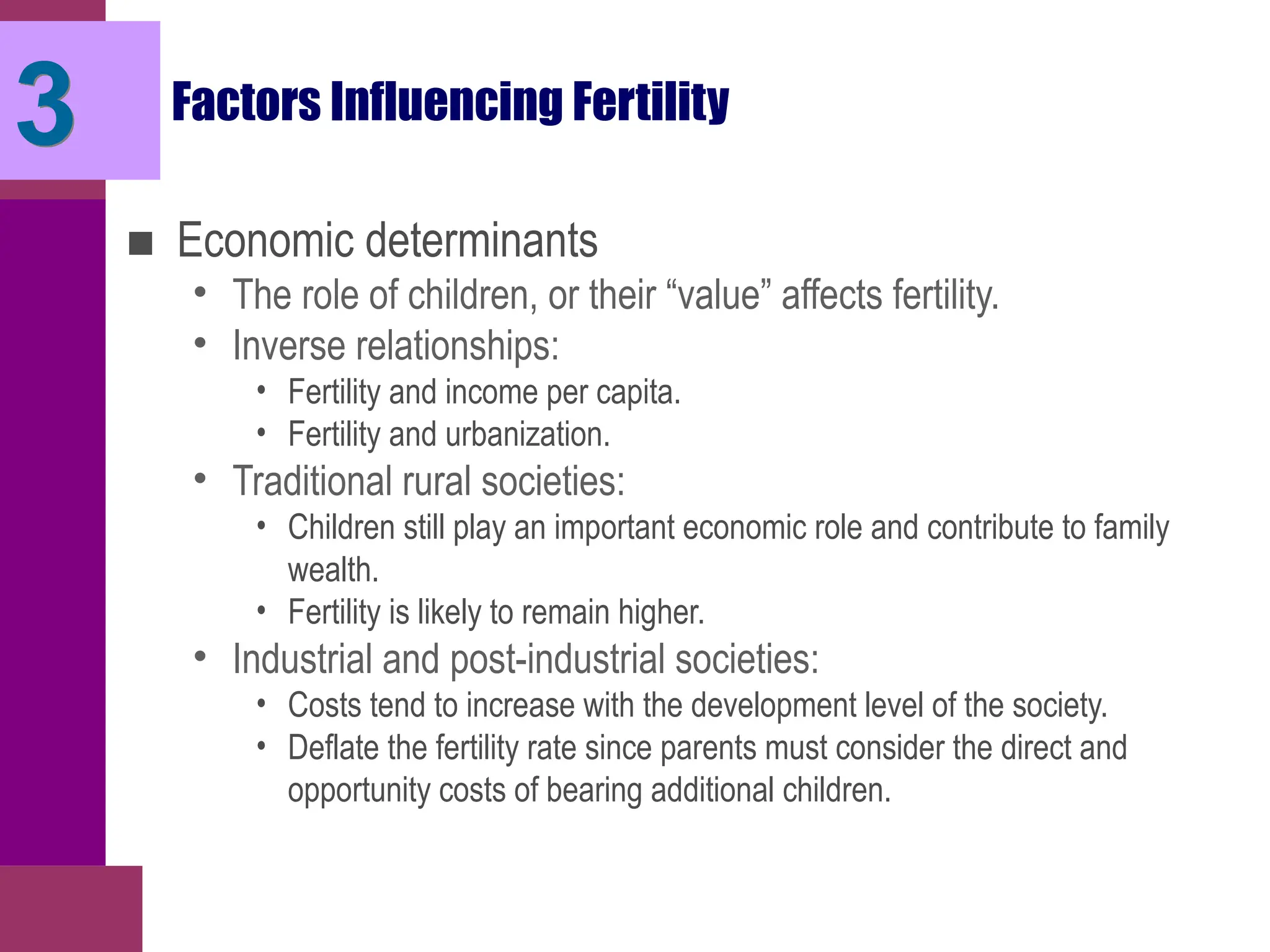 Factors Influencing Fertility
■ Economic determinants
• The role of children, or their “value” affects fertility.
• Inverse relationships:
• Fertility and income per capita.
• Fertility and urbanization.
• Traditional rural societies:
• Children still play an important economic role and contribute to family
wealth.
• Fertility is likely to remain higher.
• Industrial and post-industrial societies:
• Costs tend to increase with the development level of the society.
• Deflate the fertility rate since parents must consider the direct and
opportunity costs of bearing additional children.
3
 
