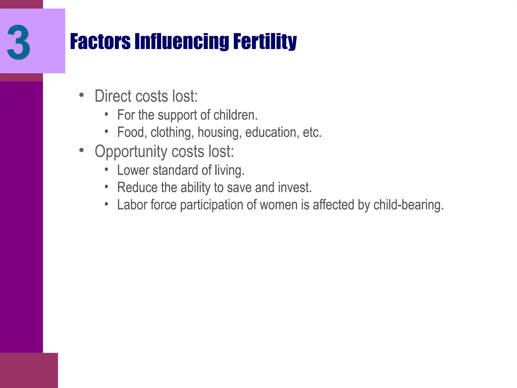 Factors Influencing Fertility
• Direct costs lost:
• For the support of children.
• Food, clothing, housing, education, etc.
• Opportunity costs lost:
• Lower standard of living.
• Reduce the ability to save and invest.
• Labor force participation of women is affected by child-bearing.
3
 