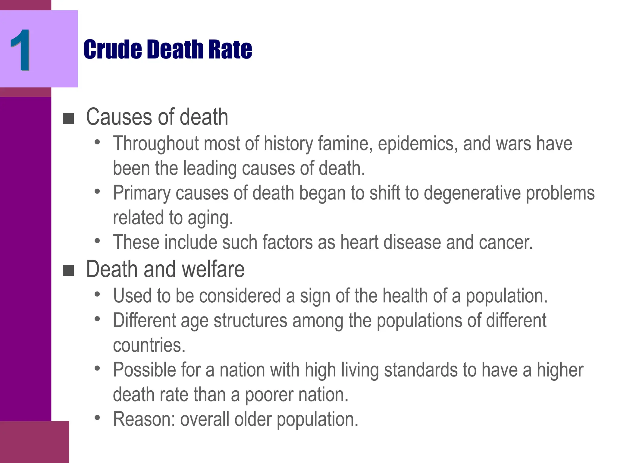 Crude Death Rate
■ Causes of death
• Throughout most of history famine, epidemics, and wars have
been the leading causes of death.
• Primary causes of death began to shift to degenerative problems
related to aging.
• These include such factors as heart disease and cancer.
■ Death and welfare
• Used to be considered a sign of the health of a population.
• Different age structures among the populations of different
countries.
• Possible for a nation with high living standards to have a higher
death rate than a poorer nation.
• Reason: overall older population.
1
 