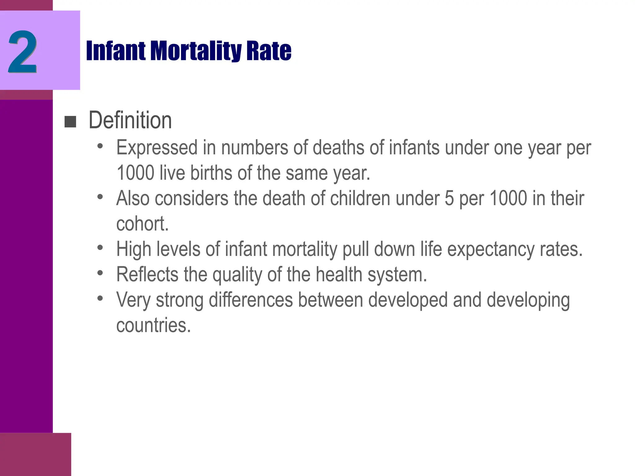 Infant Mortality Rate
■ Definition
• Expressed in numbers of deaths of infants under one year per
1000 live births of the same year.
• Also considers the death of children under 5 per 1000 in their
cohort.
• High levels of infant mortality pull down life expectancy rates.
• Reflects the quality of the health system.
• Very strong differences between developed and developing
countries.
2
 