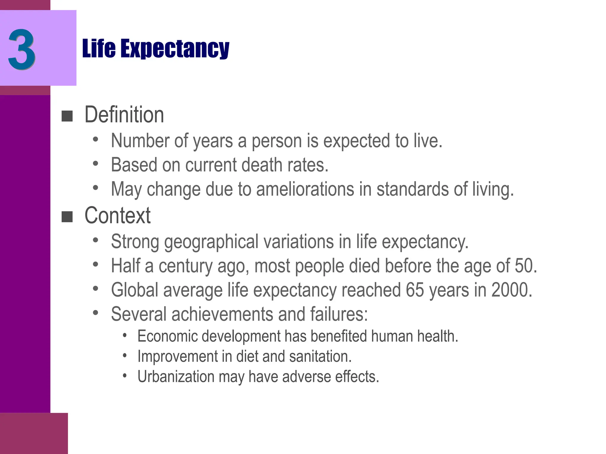 Life Expectancy
■ Definition
• Number of years a person is expected to live.
• Based on current death rates.
• May change due to ameliorations in standards of living.
■ Context
• Strong geographical variations in life expectancy.
• Half a century ago, most people died before the age of 50.
• Global average life expectancy reached 65 years in 2000.
• Several achievements and failures:
• Economic development has benefited human health.
• Improvement in diet and sanitation.
• Urbanization may have adverse effects.
3
 