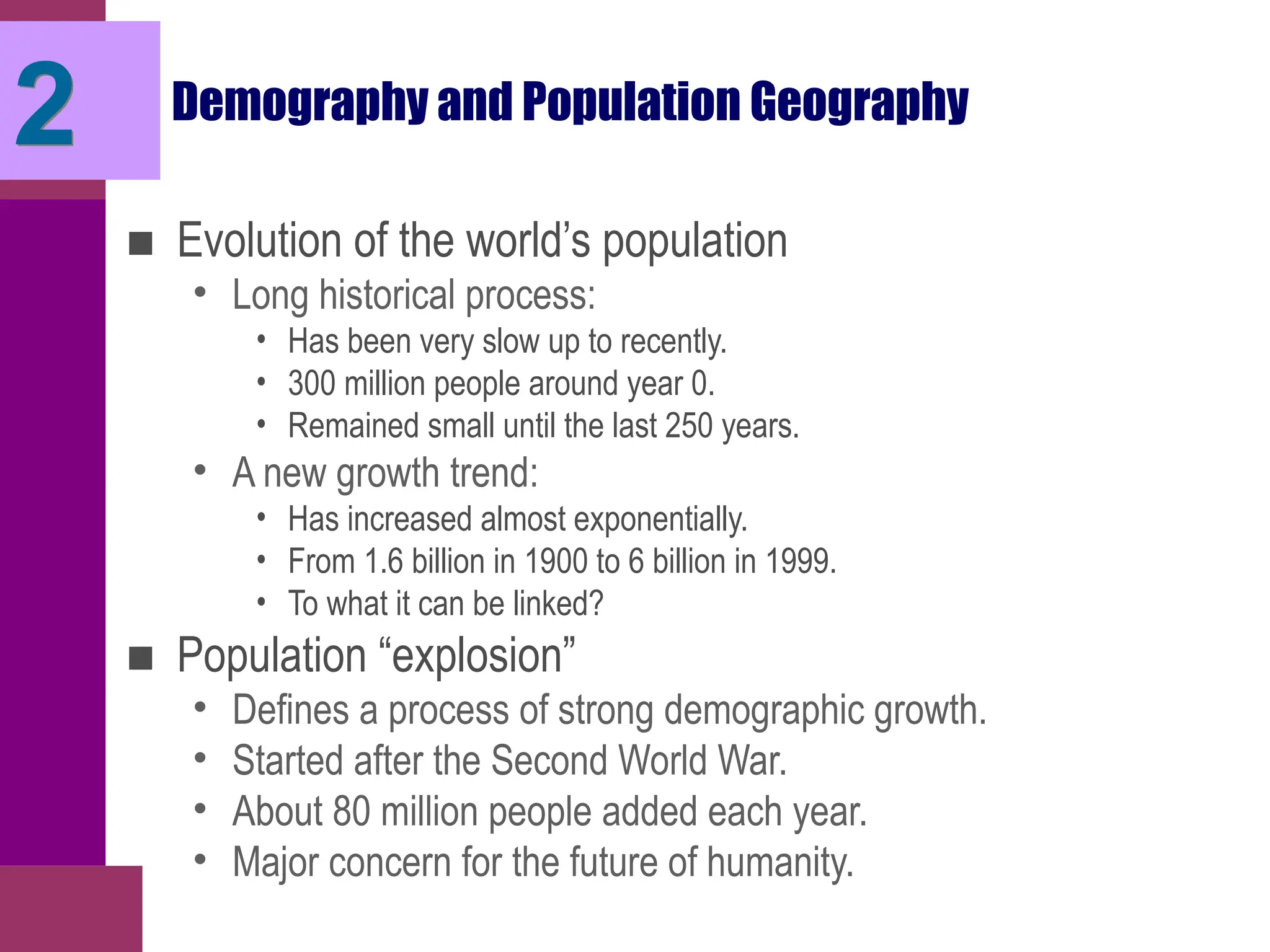 2 Demography and Population Geography
■ Evolution of the world’s population
• Long historical process:
• Has been very slow up to recently.
• 300 million people around year 0.
• Remained small until the last 250 years.
• A new growth trend:
• Has increased almost exponentially.
• From 1.6 billion in 1900 to 6 billion in 1999.
• To what it can be linked?
■ Population “explosion”
• Defines a process of strong demographic growth.
• Started after the Second World War.
• About 80 million people added each year.
• Major concern for the future of humanity.
 
