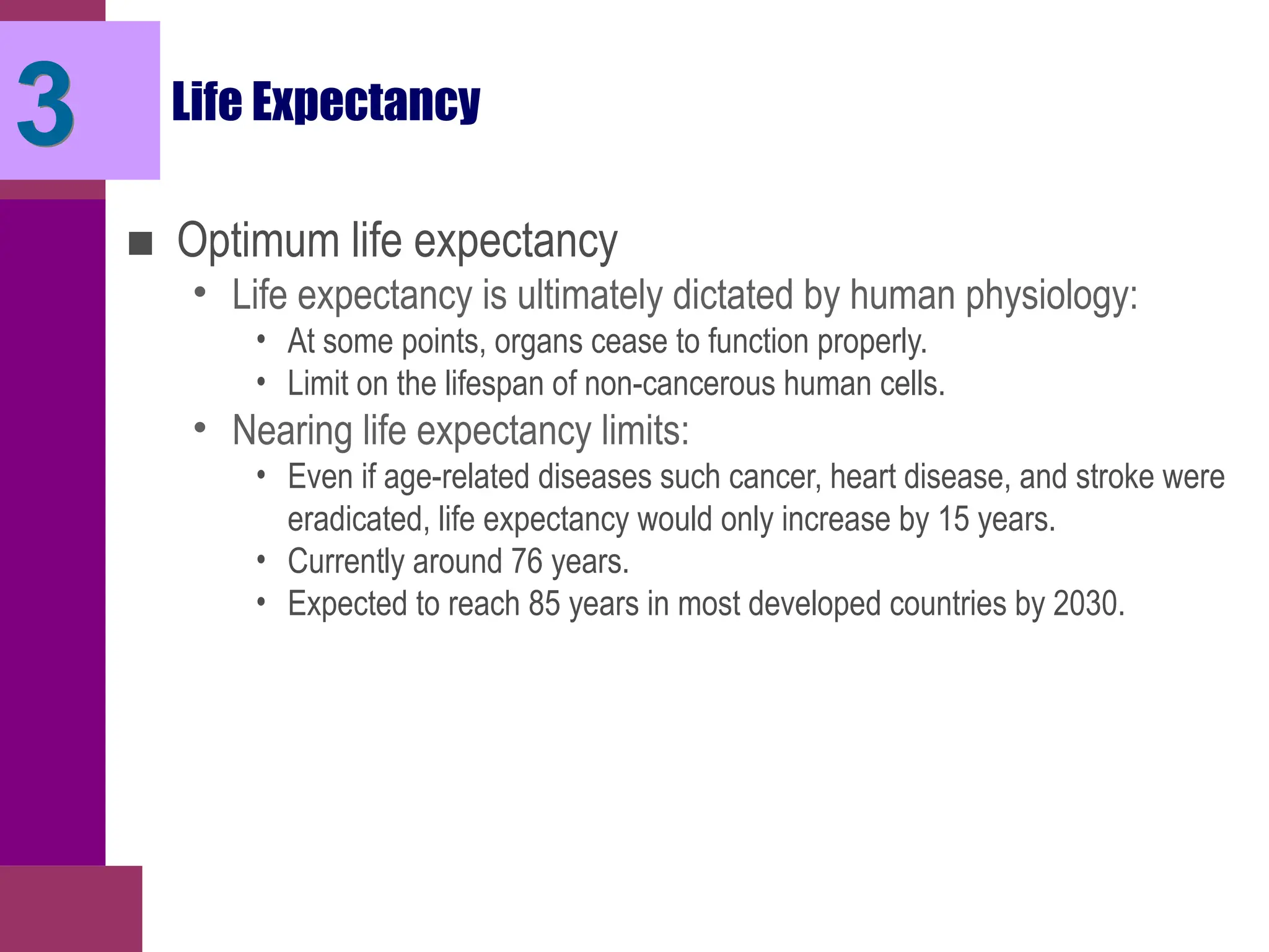 Life Expectancy
■ Optimum life expectancy
• Life expectancy is ultimately dictated by human physiology:
• At some points, organs cease to function properly.
• Limit on the lifespan of non-cancerous human cells.
• Nearing life expectancy limits:
• Even if age-related diseases such cancer, heart disease, and stroke were
eradicated, life expectancy would only increase by 15 years.
• Currently around 76 years.
• Expected to reach 85 years in most developed countries by 2030.
3
 