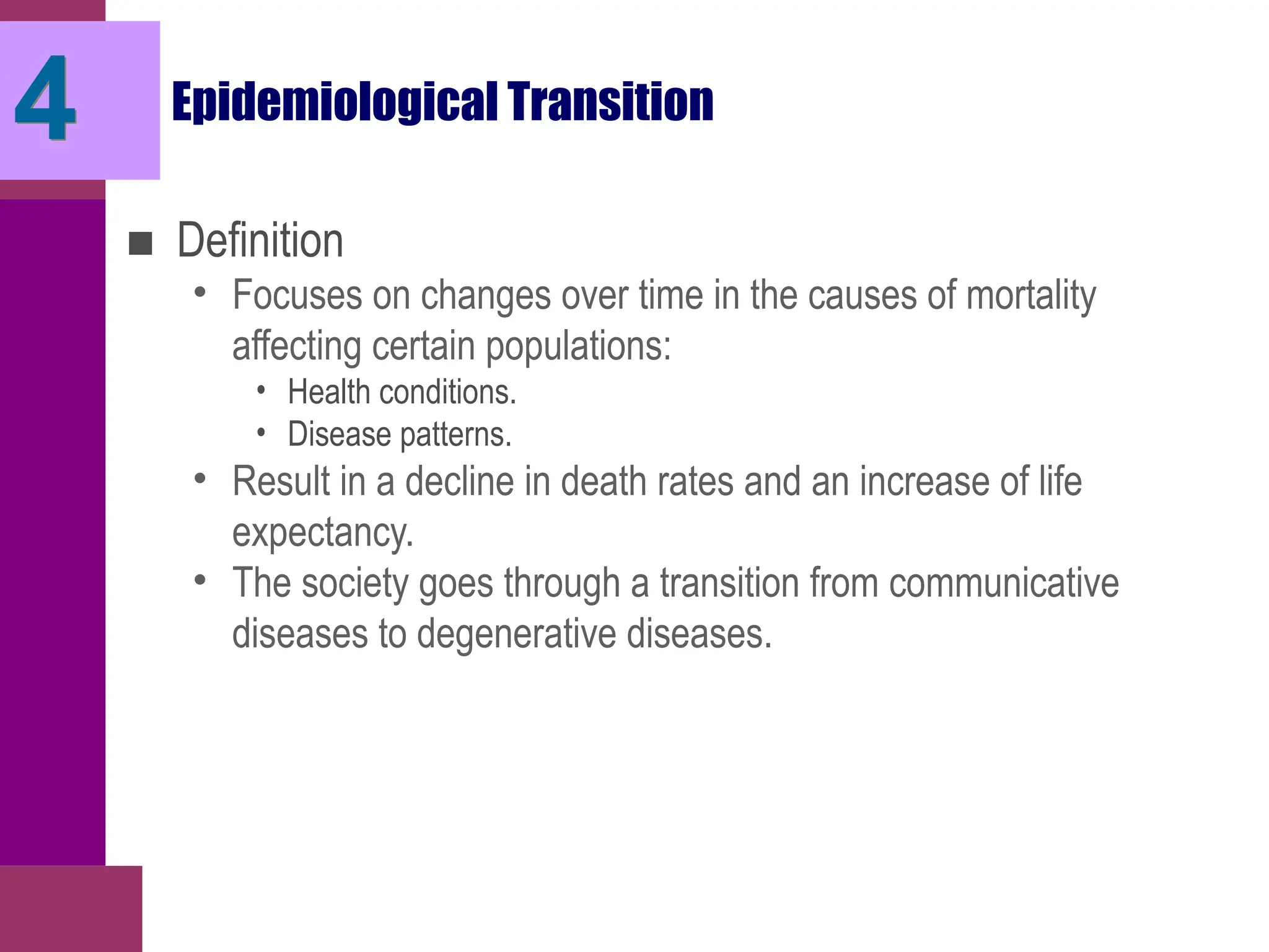 Epidemiological Transition
■ Definition
• Focuses on changes over time in the causes of mortality
affecting certain populations:
• Health conditions.
• Disease patterns.
• Result in a decline in death rates and an increase of life
expectancy.
• The society goes through a transition from communicative
diseases to degenerative diseases.
4
 