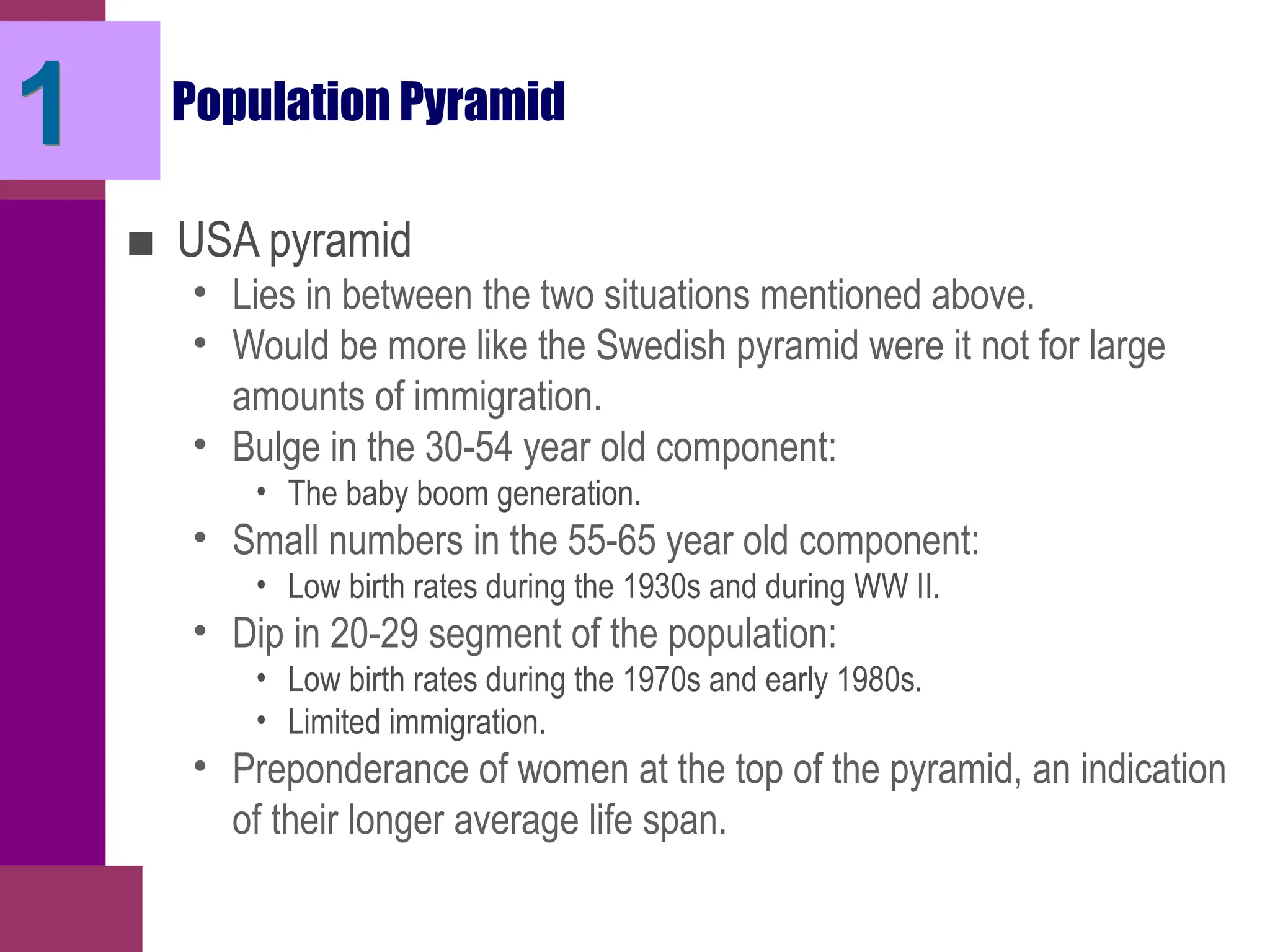Population Pyramid
■ USA pyramid
• Lies in between the two situations mentioned above.
• Would be more like the Swedish pyramid were it not for large
amounts of immigration.
• Bulge in the 30-54 year old component:
• The baby boom generation.
• Small numbers in the 55-65 year old component:
• Low birth rates during the 1930s and during WW II.
• Dip in 20-29 segment of the population:
• Low birth rates during the 1970s and early 1980s.
• Limited immigration.
• Preponderance of women at the top of the pyramid, an indication
of their longer average life span.
1
 