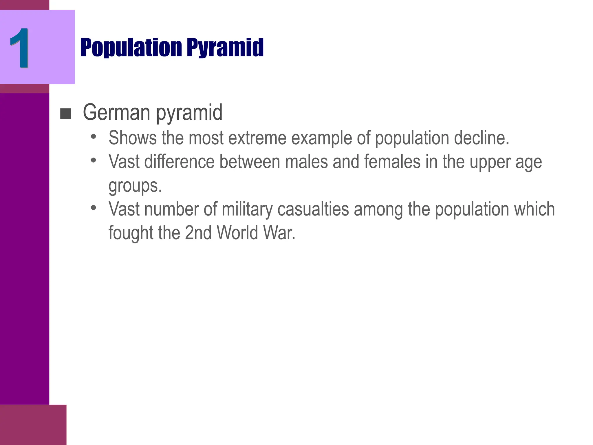 Population Pyramid
■ German pyramid
• Shows the most extreme example of population decline.
• Vast difference between males and females in the upper age
groups.
• Vast number of military casualties among the population which
fought the 2nd World War.
1
 