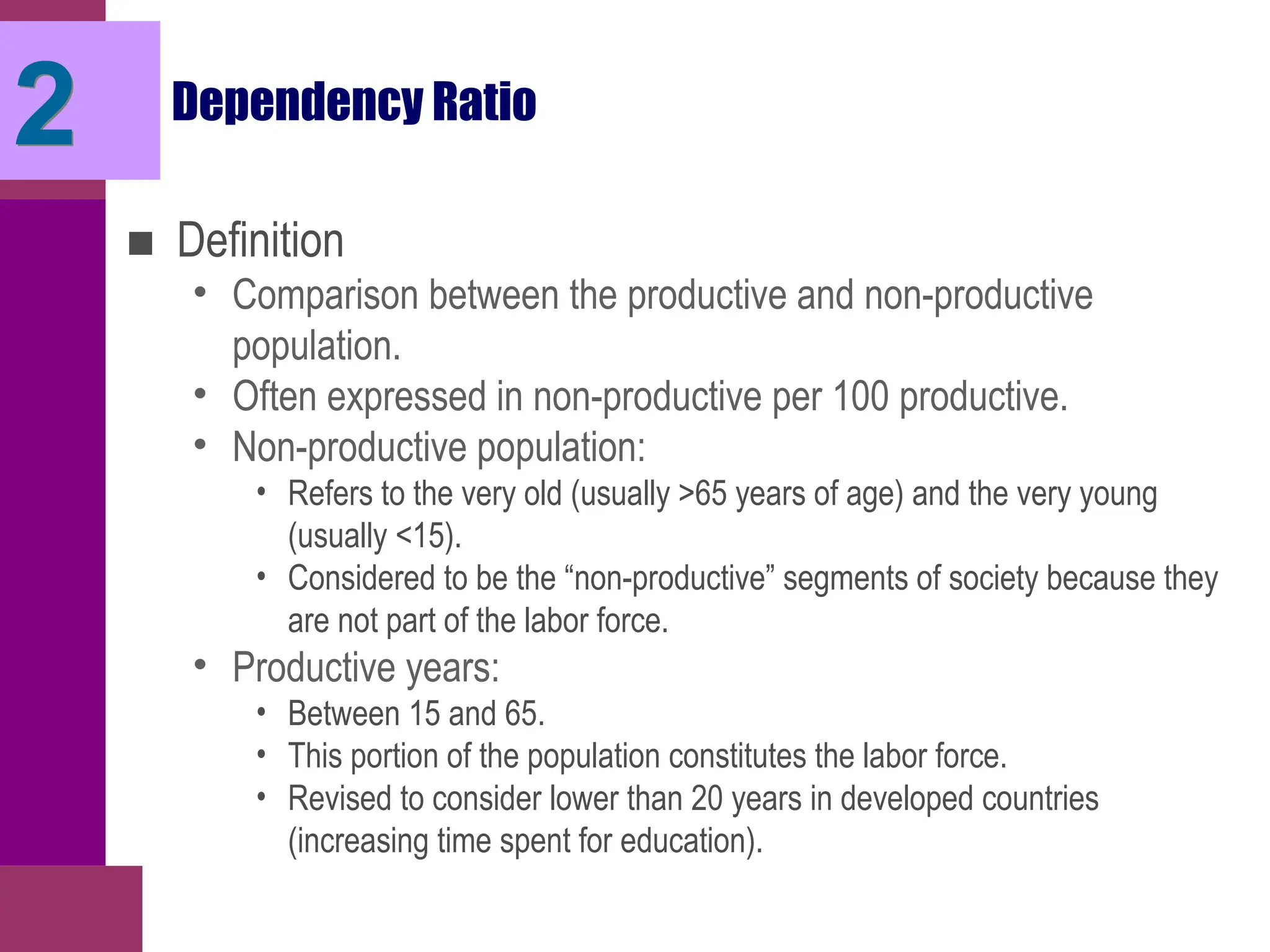 Dependency Ratio
■ Definition
• Comparison between the productive and non-productive
population.
• Often expressed in non-productive per 100 productive.
• Non-productive population:
• Refers to the very old (usually >65 years of age) and the very young
(usually <15).
• Considered to be the “non-productive” segments of society because they
are not part of the labor force.
• Productive years:
• Between 15 and 65.
• This portion of the population constitutes the labor force.
• Revised to consider lower than 20 years in developed countries
(increasing time spent for education).
2
 