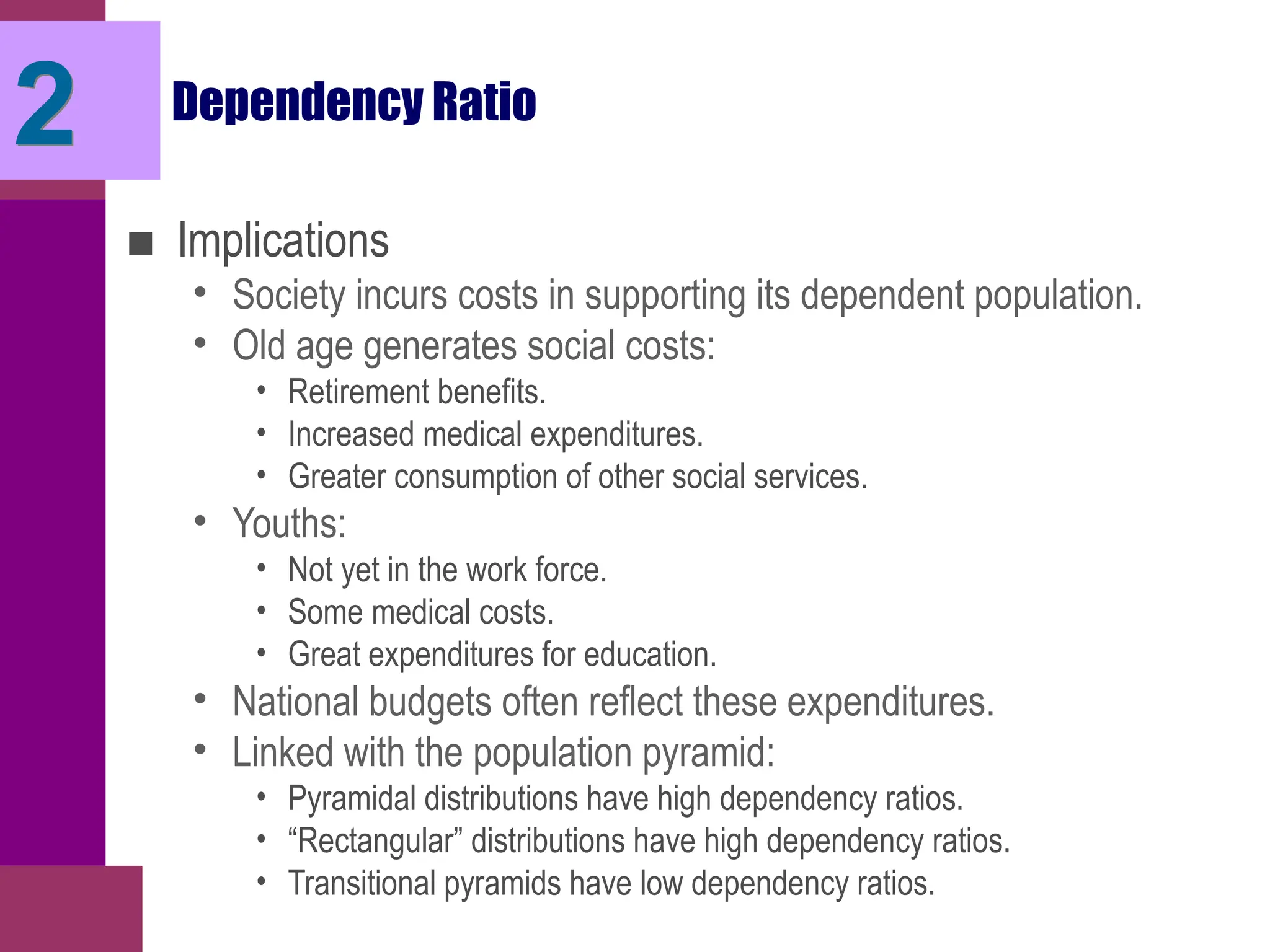 Dependency Ratio
■ Implications
• Society incurs costs in supporting its dependent population.
• Old age generates social costs:
• Retirement benefits.
• Increased medical expenditures.
• Greater consumption of other social services.
• Youths:
• Not yet in the work force.
• Some medical costs.
• Great expenditures for education.
• National budgets often reflect these expenditures.
• Linked with the population pyramid:
• Pyramidal distributions have high dependency ratios.
• “Rectangular” distributions have high dependency ratios.
• Transitional pyramids have low dependency ratios.
2
 