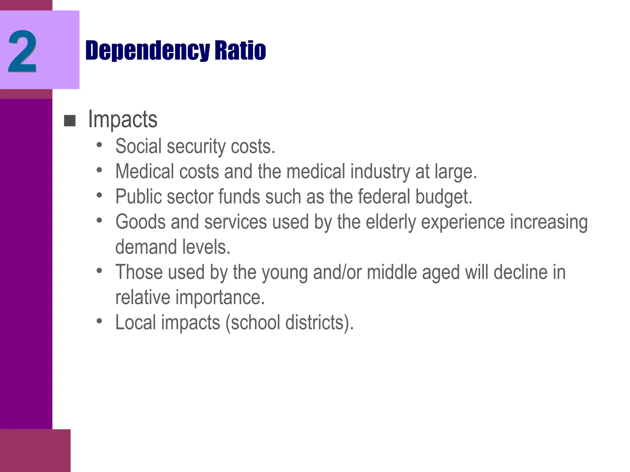 Dependency Ratio
■ Impacts
• Social security costs.
• Medical costs and the medical industry at large.
• Public sector funds such as the federal budget.
• Goods and services used by the elderly experience increasing
demand levels.
• Those used by the young and/or middle aged will decline in
relative importance.
• Local impacts (school districts).
2
 