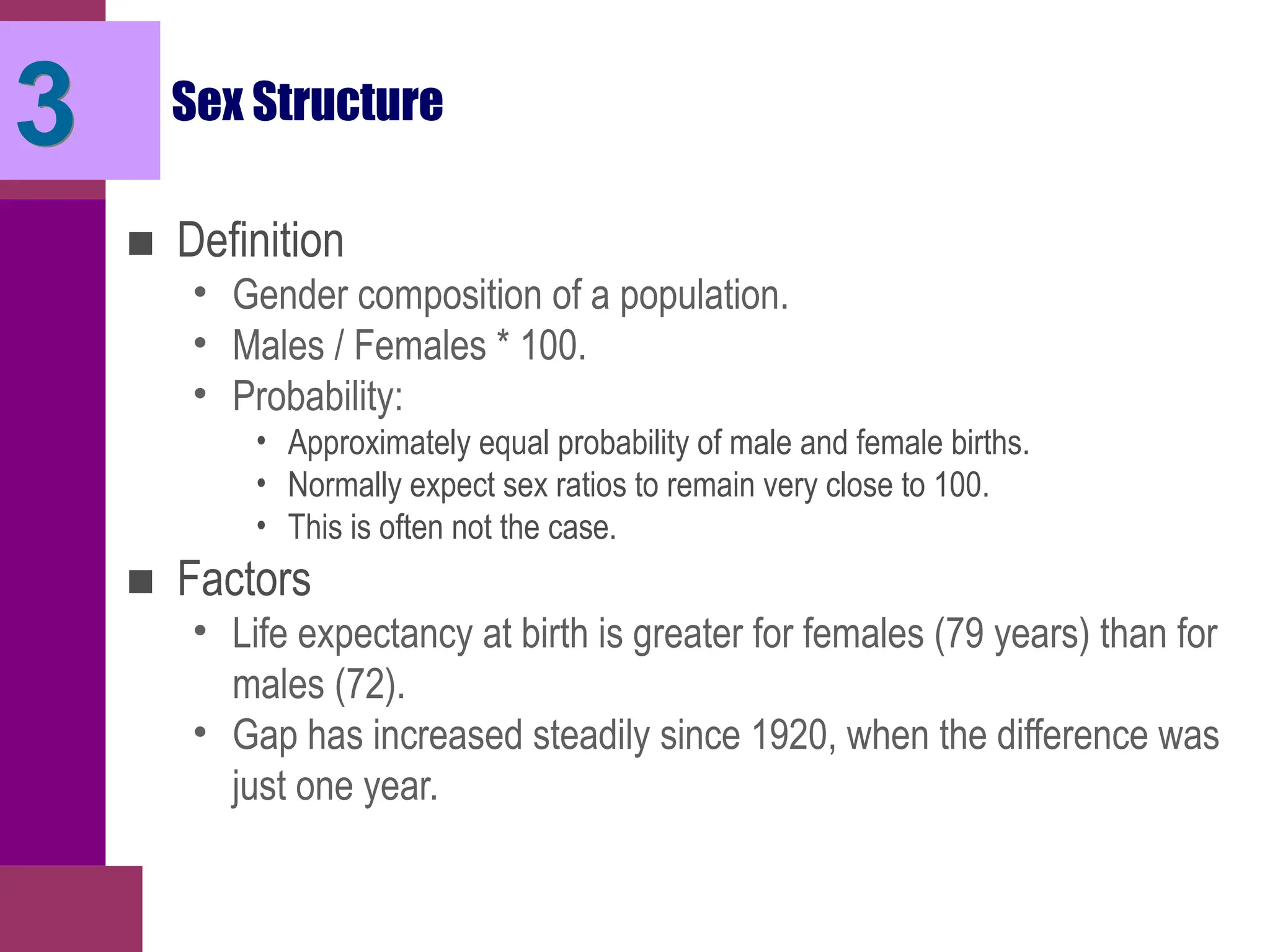 Sex Structure
■ Definition
• Gender composition of a population.
• Males / Females * 100.
• Probability:
• Approximately equal probability of male and female births.
• Normally expect sex ratios to remain very close to 100.
• This is often not the case.
■ Factors
• Life expectancy at birth is greater for females (79 years) than for
males (72).
• Gap has increased steadily since 1920, when the difference was
just one year.
3
 