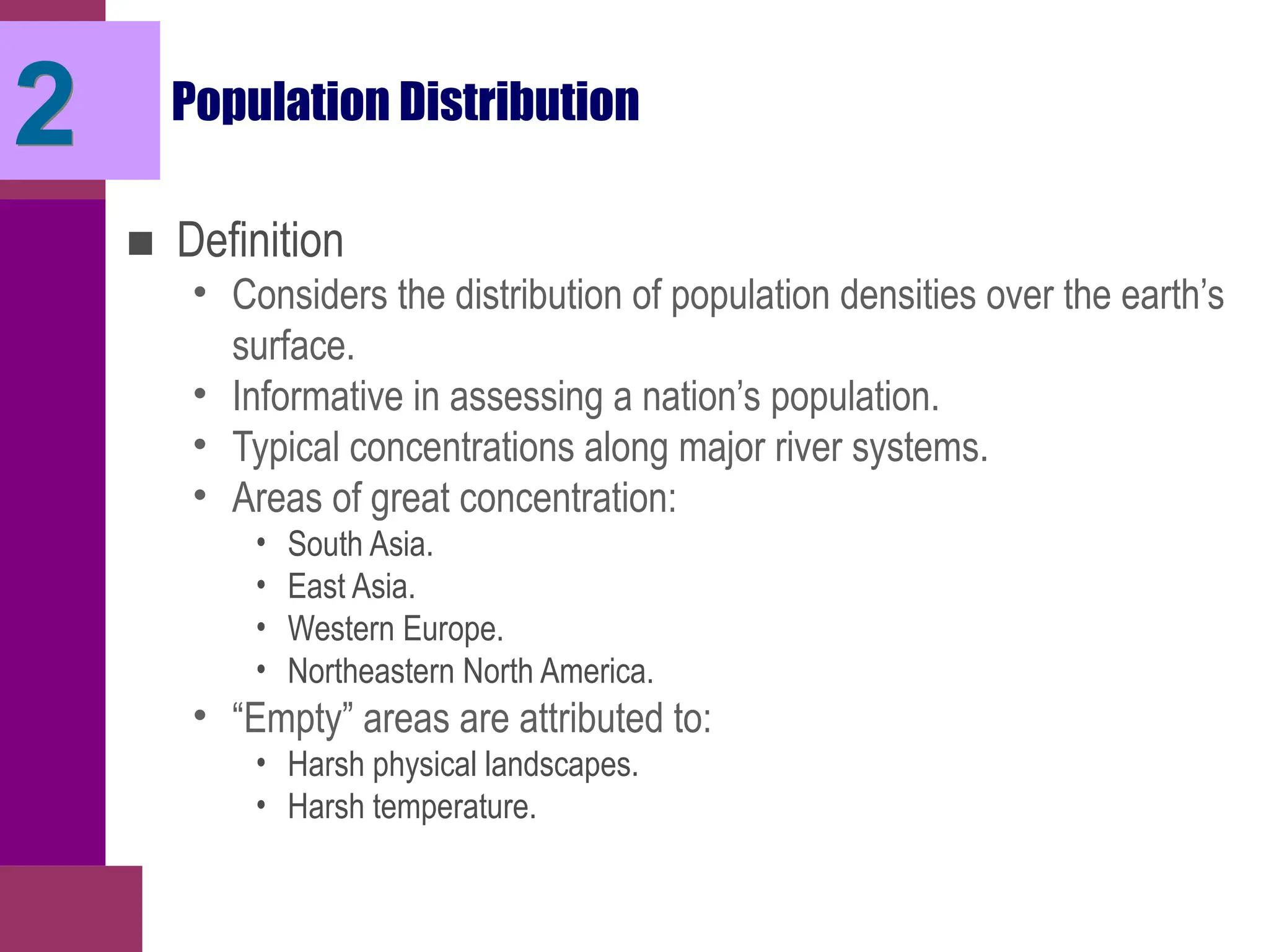 2 Population Distribution
■ Definition
• Considers the distribution of population densities over the earth’s
surface.
• Informative in assessing a nation’s population.
• Typical concentrations along major river systems.
• Areas of great concentration:
• South Asia.
• East Asia.
• Western Europe.
• Northeastern North America.
• “Empty” areas are attributed to:
• Harsh physical landscapes.
• Harsh temperature.
 