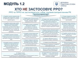2. Роздрібна торгівля через засоби
пересувної торговельної мережі
(автомагазини, авторозвозки,
автоцистерни, цистерни, бочки, бідони,
низькотемпературні лотки-прилавки,
візки, розноски, лотки, столики), що
розташовані за межами стаціонарних
приміщень
3. Роздрібна торгівля на ринках,
ярмарках (за винятком розташованих на
їх території магазинів, кіосків, палаток,
павільйонів, приміщень контейнерного
типу) 8. Продаж товарів (за переліком,
встановленим КМУ за поданням
Мінінфраструктури) і надання
послуг поштовими відділеннями та
пунктами зв'язку в селах
13. Надання послуг бібліотеками
7. Роздрібна торгівля медичними і
фармацевтичними товарами,
надання медичних і ветеринарних
послуг на території села
6. Роздрібна торгівля, громадське
харчування, побутове
обслуговування на території
закритих військових гарнізонів і
містечок, а також в/ч, розташованих
у межах сіл
12. Надання побутових послуг на
території села (згідно з переліком)
11. Продаж талонів, квитанцій, квитків з
нанесеними друкарським способом
серією, номером, номінальною вартістю
в кіосках та салонах транспортних
засобів для проїзду в електротранспорті,
на морських і річкових суднах
10. Продаж газет, журналів, конвертів,
листівок, знаків оплати поштових послуг,
іншої друкованої продукції на
підприємствах поштового зв'язку, якщо
питома вага такої продукції становить
понад 50% загального товарообороту за
відсутності продажу підакцизних товарів
5. Продаж страв та безалкогольних
напоїв у буфетах вищих навчальних
закладів, у їдальнях і буфетах
підприємств УТОС та УТОГ
1. Роздрібна торгівля продовольчими
товарами (крім підакцизних товарів),
що здійснюється ФОП, які сплачують
єдиний податок
4.Роздрібна торгівля та громадське
харчування на території села, що
здійснюється підприємствами
споживчої кооперації, а також с/г
товаровиробниками, які
використовують продукцію власного
виробництва
20. Приймання від населення
вторинної сировини (крім
металобрухту)
19. Роздрібна торгівля насінням у
кіосках на території сіл та селищ
міського типу
18. Продаж товарів з розносок і
ручних візків, надання послуг у
салонах на залізничному,
морському, річковому та
повітряному транспорті за
переліком, встановленим КМУ за
поданням Мінінфраструктури
17. Продаж предметів релігійно-
обрядової атрибутики та надання
обрядових послуг релігійними
організаціями
22. На території сіл і селищ
міського типу, яким згідно із
Законом України "Про статус
гірських населених пунктів в
Україні" надано статус гірських
14. Страхування майнових та особистих
ризиків фізичних осіб
21. Надання ритуальних послуг
за умови проведення
розрахунків вдома у замовника
16. Продаж булочних, кондитерських і
порційних ……… з розносок та ручних
візків у театрально-видовищних та
спортивних закладах.
15. Організація прийому та обслуговування
туристів в Україні, розрахунки за які
проводяться у безготівковій формі
9. Надання медичних послуг
виїзними бригадами та медичне
обслуговування вдома у замовника
24. Надання послуг:
з видачі дозволів на право ……;
з газопостачання, водопостачання, водовідведення і теплопостачання в селах за
умови проведення розрахунків вдома у споживача
23. Приймання від населення та
реалізація через бджільницькі
торговельно-заготівельні пункти
РРО та ПРРО не застосовуються з обов ’язковим використанням РК
Постанова КМУ № 1336
ХТО НЕ ЗАСТОСОВУЄ РРО?
ДЕРЖАВНА
ПОДАТКОВА СЛУЖБА
УКРАЇНИ
 