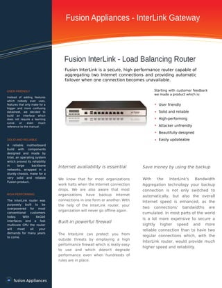 Fusion Appliances - InterLink Gateway
Fusion InterLink - Load Balancing Router
USER FRIENDLY
SOLID AND RELIABLE
HIGH PERFORMING
Fusion InterLink is a secure, high performance router capable of
aggregating two Internet connections and providing automatic
failover when one connection becomes unavailable.
Starting with customer feedback
we made a product which is:
User friendly
Solid and reliable
High-performing
Attacker unfriendly
Beautifully designed
Easily updateable
Internet availability is essential
We know that for most organizations
work halts when the Internet connection
drops. We are also aware that most
organizations have backup Internet
connections in one form or another. With
the help of the InterLink router, your
organization will never go oﬄine again.
Built-in powerful ﬁrewall
The InterLink can protect you from
outside threats by employing a high
performance ﬁrewall which is really easy
to use and which doesn't degrade
performance even when hundreeds of
rules are in place.
Save money by using the backup
With the InterLink's Bandwidth
Aggregation technology your backup
connection is not only switched to
automatically, but also the overall
Internet speed is enhanced, as the
two connections' bandwidths are
cumulated. In most parts of the world
is a lot more expensive to secure a
sightly higher speed and more
reliable connection than to have two
regular connections which, with the
InterLink router, would provide much
higher speed and reliability.
Instead of adding features
which nobody ever uses,
features that only make for a
bigger and more confusing
datasheet, we decided to
build an interface which
does not require a learning
curve or even much
reference to the manual.
A reliable motherboard
build with components
designed and made by
Intel, an operating system
which proved its reliability
in large backbone
networks, wrapped in a
sturdy chassis, make for a
very solid and reliable
Fusion product.
The InterLink router was
purposely built to be
overpowered for most
conventional customers
today. With 8xGbE
interfaces and a fast
multicore CPU the router
will meet all your
demands for many years
to come.
 