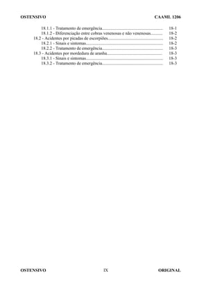 OSTENSIVO CAAML 1206
OSTENSIVO ORIGINAL
IX
18.1.1 - Tratamento de emergência........................................................ 18-1
18.1.2 - Diferenciação entre cobras venenosas e não venenosas........... 18-2
18.2 - Acidentes por picadas de escorpiões................................................... 18-2
18.2.1 - Sinais e sintomas....................................................................... 18-2
18.2.2 - Tratamento de emergência........................................................ 18-3
18.3 - Acidentes por mordedura de aranha................................................... 18-3
18.3.1 - Sinais e sintomas....................................................................... 18-3
18.3.2 - Tratamento de emergência........................................................ 18-3
 