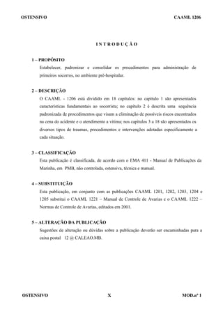 OSTENSIVO CAAML 1206
OSTENSIVO X MOD.nº 1
I N T R O D U Ç Ã O
1 – PROPÓSITO
Estabelecer, padronizar e consolidar os procedimentos para administração de
primeiros socorros, no ambiente pré-hospitalar.
2 – DESCRIÇÃO
O CAAML - 1206 está dividido em 18 capítulos: no capítulo 1 são apresentados
características fundamentais ao socorrista; no capítulo 2 é descrita uma sequência
padronizada de procedimentos que visam a eliminação de possíveis riscos encontrados
na cena do acidente e o atendimento a vítima; nos capítulos 3 a 18 são apresentados os
diversos tipos de traumas, procedimentos e intervenções adotadas especificamente a
cada situação.
3 – CLASSIFICAÇÃO
Esta publicação é classificada, de acordo com o EMA 411 - Manual de Publicações da
Marinha, em PMB, não controlada, ostensiva, técnica e manual.
4 – SUBSTITUIÇÃO
Esta publicação, em conjunto com as publicações CAAML 1201, 1202, 1203, 1204 e
1205 substitui o CAAML 1221 – Manual de Controle de Avarias e o CAAML 1222 –
Normas de Controle de Avarias, editados em 2001.
5 – ALTERAÇÃO DA PUBLICAÇÃO
Sugestões de alteração ou dúvidas sobre a publicação deverão ser encaminhadas para a
caixa postal 12 @ CALEAO.MB.
 