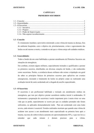OSTENSIVO CAAML 1206
OSTENSIVO ORIGINAL
1-1
CAPITULO 1
PRIMEIROS SOCORROS
1.1 - Conceito .............................................................................................................................1
1.2 - Generalidades.....................................................................................................................1
1.3 - O Socorrista........................................................................................................................1
1.3.1 - Iniciativa..................................................................................................................2
1.3.2 - Preparo ....................................................................................................................2
1.3.3 - Poder de Improvisação............................................................................................2
1.3.4 - Não esperar reconhecimento...................................................................................2
1.1 - Conceito
É o tratamento imediato e provisório ministrado a uma vítima de trauma ou doença, fora
do ambiente hospitalar, com o objetivo de, prioritariamente, evitar o agravamento das
lesões ou até mesmo a morte, e estende-se até que a vítima esteja sob cuidados médicos.
1.2 - Generalidades
Todos a bordo devem estar habilitados a prestar atendimento de Primeiros Socorros em
situações de emergência.
Em combate, existem alguns militares, especialmente treinados e qualificados a prestar
os primeiros socorros, distribuídos em diversas estações de bordo, e são conhecidos
como socorristas. Porém, a existência desses militares não exime a tripulação em geral
de saber os princípios básicos de primeiros socorros para aplicá-los em eventos
emergenciais, iniciando o tratamento de lesões no próprio corpo ou realizando uma
avaliação inicial de outro acidentado até a chegada de auxílio especializado.
1.3 - O Socorrista
O socorrista é um profissional habilitado e treinado em atendimento médico de
emergência, que tem por objetivo prestar assistência médica inicial à acidentados. O
treinamento e preparação do socorrista é muito importante pois é muito triste ver uma
vida que se perde, especialmente se ocorre por que os cuidados prestados não foram
suficientes, ou aplicados demasiadamente tarde. Para um acidentado com uma lesão
severa, cada minuto é essencial. Estudos realizados mostram que quando uma vítima de
acidente tem acesso a um atendimento mais especializado na primeira hora após o
trauma, sua taxa de sobrevivência aumenta em aproximadamente 85%, o que nos leva a
entender que cada minuto é demais precioso para a vítima.
 