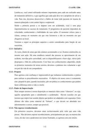 OSTENSIVO CAAML 1206
OSTENSIVO ORIGINAL
1-2
Lembre-se, você estará utilizando minutos importantes para cada ato realizado antes
do tratamento definitivo, o que significa que cada ação deve ter o propósito de salvar a
vida. Para isto, devemos desenvolver o hábito de tratar todo paciente de trauma de
maneira planejada e com caráter lógico e seqüencial.
Sendo a primeira pessoa a se deparar com um acidentado, você é uma peça
importantíssima no sucesso do tratamento. O prognóstico do paciente dependerá da
velocidade, conhecimento e habilidades de suas ações. O momento crítico, para a
vítima, começa no momento em que esta lesiona-se e não no momento em que
chegamos ao local.
Veremos a seguir os principais aspectos a serem considerados para função de um
socorrista.
1.3.1 - Iniciativa
Às vezes, diante de cenas que não estamos acostumados a ver, ficamos estarrecidos ou
mesmo sem ação. Há uma tendência natural das pessoas se aproximarem de um
acidente, movidas pela curiosidade, sem se disponibilizarem a fazer algo,. talvez pelo
despreparo e falta de conhecimento. Com base nos conhecimentos adquiridos, desde
os primeiros momentos de nossa carreira, devemos e podemos nos voluntariar a agir
em prol da vida de um companheiro.
1.3.2 - Preparo
Para agirmos com confiança é imprescindível que tenhamos conhecimentos e prática
para realizar os procedimentos necessários. O objetivo de nosso curso é exatamente
este: prepará-lo para, quando necessário, pôr em prática os conhecimentos que podem
fazer a diferença entre a vida e a morte.
1.3.3 - Poder de Improvisação
Nem sempre teremos à nossa disposição os materiais tidos como “clássicos”, ou seja,
aqueles apropriados para o atendimento a acidentados. Haverá ocasiões em que
teremos que improvisar usando objetos que podem ser adaptados com segurança. Estes
últimos são tidos como material de “fortuna”, o que deverá ser abordado nos
adestramentos e cursos, sempre que possível.
1.3.4 - Não esperar reconhecimento
Em primeiros socorros, devemos atuar exclusivamente pelo valor que uma vida
possui. Não devemos esperar reconhecimento, principalmente por que, na maioria das
vezes, ele não vem e poderemos nos tornar frustrados, se agirmos com este intuito.
 