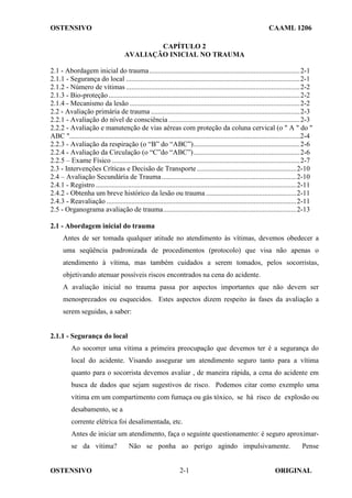 OSTENSIVO CAAML 1206
OSTENSIVO ORIGINAL
2-1
CAPÍTULO 2
AVALIAÇÃO INICIAL NO TRAUMA
2.1 - Abordagem inicial do trauma.....................................................................................2-1
2.1.1 - Segurança do local ..................................................................................................2-1
2.1.2 - Número de vítimas ..................................................................................................2-2
2.1.3 - Bio-proteção............................................................................................................2-2
2.1.4 - Mecanismo da lesão ................................................................................................2-2
2.2 - Avaliação primária de trauma ....................................................................................2-3
2.2.1 - Avaliação do nível de consciência ..........................................................................2-3
2.2.2 - Avaliação e manutenção de vias aéreas com proteção da coluna cervical (o " A " do "
ABC "..................................................................................................................................2-4
2.2.3 - Avaliação da respiração (o “B” do “ABC”)............................................................2-6
2.2.4 - Avaliação da Circulação (o “C”do “ABC”)............................................................2-6
2.2.5 – Exame Físico ..........................................................................................................2-7
2.3 - Intervenções Críticas e Decisão de Transporte ........................................................2-10
2.4 – Avaliação Secundária de Trauma............................................................................2-10
2.4.1 - Registro .................................................................................................................2-11
2.4.2 - Obtenha um breve histórico da lesão ou trauma ...................................................2-11
2.4.3 - Reavaliação ...........................................................................................................2-11
2.5 - Organograma avaliação de trauma...........................................................................2-13
2.1 - Abordagem inicial do trauma
Antes de ser tomada qualquer atitude no atendimento às vítimas, devemos obedecer a
uma seqüência padronizada de procedimentos (protocolo) que visa não apenas o
atendimento à vítima, mas também cuidados a serem tomados, pelos socorristas,
objetivando atenuar possíveis riscos encontrados na cena do acidente.
A avaliação inicial no trauma passa por aspectos importantes que não devem ser
menosprezados ou esquecidos. Estes aspectos dizem respeito às fases da avaliação a
serem seguidas, a saber:
2.1.1 - Segurança do local
Ao socorrer uma vítima a primeira preocupação que devemos ter é a segurança do
local do acidente. Visando assegurar um atendimento seguro tanto para a vítima
quanto para o socorrista devemos avaliar , de maneira rápida, a cena do acidente em
busca de dados que sejam sugestivos de risco. Podemos citar como exemplo uma
vítima em um compartimento com fumaça ou gás tóxico, se há risco de explosão ou
desabamento, se a
corrente elétrica foi desalimentada, etc.
Antes de iniciar um atendimento, faça o seguinte questionamento: é seguro aproximar-
se da vítima? Não se ponha ao perigo agindo impulsivamente. Pense
 