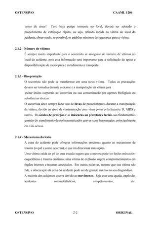 OSTENSIVO CAAML 1206
OSTENSIVO ORIGINAL
2-2
antes de atuar! Caso haja perigo iminente no local, deverá ser adotado o
procedimento de extricação rápida, ou seja, retirada rápida da vítima do local do
acidente, observando, se possível, os padrões mínimos de segurança para a vítima.
2.1.2 - Número de vítimas
É sempre muito importante para o socorrista se assegurar do número de vítimas no
local do acidente, pois esta informação será importante para a solicitação de apoio e
disponibilização de meios para o atendimento e transporte.
2.1.3 - Bio-proteção
O socorrista não pode se transformar em uma nova vítima. Todas as precauções
devem ser tomadas durante o exame e a manipulação da vítima para
evitar lesões corporais ao socorrista ou sua contaminação por agentes biológicos ou
substâncias tóxicas.
O socorrista deve sempre fazer uso de luvas de procedimentos durante a manipulação
da vítima, devido ao risco de contaminação com vírus como o da hepatite B, AIDS e
outros. Os óculos de proteção e as máscaras ou protetores faciais são fundamentais
quando do atendimento de politraumatizados graves com hemorragias, principalmente
em vias aéreas.
2.1.4 - Mecanismo da lesão
A cena do acidente pode oferecer informações preciosas quanto ao mecanismo de
trauma (o quê e como ocorreu), o que irá direcionar suas ações.
Uma vítima caída ao pé de uma escada sugere que a mesma pode ter lesões músculos-
esqueléticas e trauma craniano; uma vítima de explosão sugere comprometimentos em
órgãos internos e traumas associados. Em outras palavras, mesmo que sua vítima não
fale, a observação da cena do acidente pode ser de grande auxílio no seu diagnóstico.
A maioria dos acidentes ocorre devido ao movimento. Seja este uma queda, explosão,
acidentes automobilísticos, atropelamentos, etc.
 