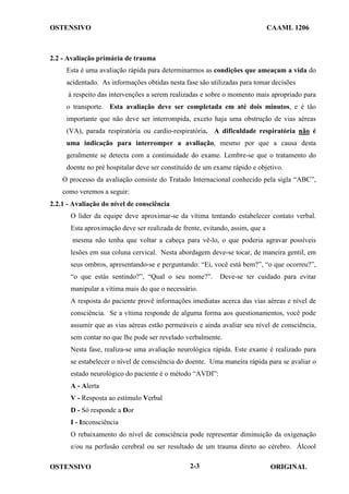 OSTENSIVO CAAML 1206
OSTENSIVO ORIGINAL
2-3
2.2 - Avaliação primária de trauma
Esta é uma avaliação rápida para determinarmos as condições que ameaçam a vida do
acidentado. As informações obtidas nesta fase são utilizadas para tomar decisões
à respeito das intervenções a serem realizadas e sobre o momento mais apropriado para
o transporte. Esta avaliação deve ser completada em até dois minutos, e é tão
importante que não deve ser interrompida, exceto haja uma obstrução de vias aéreas
(VA), parada respiratória ou cardio-respiratória. A dificuldade respiratória não é
uma indicação para interromper a avaliação, mesmo por que a causa desta
geralmente se detecta com a continuidade do exame. Lembre-se que o tratamento do
doente no pré hospitalar deve ser constituído de um exame rápido e objetivo.
O processo da avaliação consiste do Tratado Internacional conhecido pela sigla “ABC”,
como veremos a seguir:
2.2.1 - Avaliação do nível de consciência
O líder da equipe deve aproximar-se da vítima tentando estabelecer contato verbal.
Esta aproximação deve ser realizada de frente, evitando, assim, que a
mesma não tenha que voltar a cabeça para vê-lo, o que poderia agravar possíveis
lesões em sua coluna cervical. Nesta abordagem deve-se tocar, de maneira gentil, em
seus ombros, apresentando-se e perguntando: “Ei, você está bem?”, “o que ocorreu?”,
“o que estás sentindo?”, “Qual o seu nome?”. Deve-se ter cuidado para evitar
manipular a vítima mais do que o necessário.
A resposta do paciente provê informações imediatas acerca das vias aéreas e nível de
consciência. Se a vítima responde de alguma forma aos questionamentos, você pode
assumir que as vias aéreas estão permeáveis e ainda avaliar seu nível de consciência,
sem contar no que lhe pode ser revelado verbalmente.
Nesta fase, realiza-se uma avaliação neurológica rápida. Este exame é realizado para
se estabelecer o nível de consciência do doente. Uma maneira rápida para se avaliar o
estado neurológico do paciente é o método “AVDI”:
A - Alerta
V - Resposta ao estímulo Verbal
D - Só responde a Dor
I - Inconsciência
O rebaixamento do nível de consciência pode representar diminuição da oxigenação
e/ou na perfusão cerebral ou ser resultado de um trauma direto ao cérebro. Álcool
 