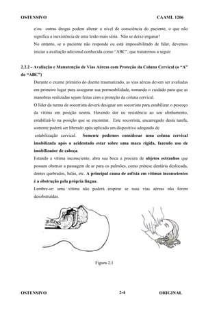 OSTENSIVO CAAML 1206
OSTENSIVO ORIGINAL
2-4
e/ou outras drogas podem alterar o nível de consciência do paciente, o que não
significa a inexistência de uma lesão mais séria. Não se deixe enganar!
No entanto, se o paciente não responde ou está impossibilitado de falar, devemos
iniciar a avaliação adicional conhecida como “ABC”, que trataremos a seguir
2.2.2 - Avaliação e Manutenção de Vias Aéreas com Proteção da Coluna Cervical (o “A”
do “ABC”)
Durante o exame primário do doente traumatizado, as vias aéreas devem ser avaliadas
em primeiro lugar para assegurar sua permeabilidade, tomando o cuidado para que as
manobras realizadas sejam feitas com a proteção da coluna cervical.
O líder da turma de socorrista deverá designar um socorrista para estabilizar o pescoço
da vítima em posição neutra. Havendo dor ou resistência ao seu alinhamento,
estabilizá-lo na posição que se encontrar. Este socorrista, encarregado desta tarefa,
somente poderá ser liberado após aplicado um dispositivo adequado de
estabilização cervical. Somente podemos considerar uma coluna cervical
imobilizada após o acidentado estar sobre uma maca rígida, fazendo uso de
imobilizador de cabeça.
Estando a vítima inconsciente, abra sua boca a procura de objetos estranhos que
possam obstruir a passagem de ar para os pulmões, como prótese dentária deslocada,
dentes quebrados, balas, etc. A principal causa de asfixia em vítimas inconscientes
é a obstrução pela própria língua.
Lembre-se: uma vítima não poderá respirar se suas vias aéreas não forem
desobstruídas.
Figura 2.1
 