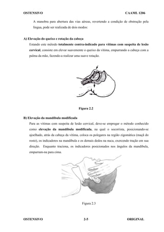 OSTENSIVO CAAML 1206
OSTENSIVO ORIGINAL
2-5
A manobra para abertura das vias aéreas, revertendo a condição de obstrução pela
língua, pode ser realizada de dois modos:
A) Elevação do queixo e rotação da cabeça
Estando este método totalmente contra-indicado para vítimas com suspeita de lesão
cervical, consiste em elevar suavemente o queixo da vítima, empurrando a cabeça com a
palma da mão, fazendo-a realizar uma suave rotação.
Figura 2.2
B) Elevação da mandíbula modificada
Para as vitimas com suspeita de lesão cervical, deve-se empregar o método conhecido
como elevação da mandíbula modificada, na qual o socorrista, posicionando-se
ajoelhado, atrás da cabeça da vítima, coloca os polegares na região zigomática (maçã do
rosto), os indicadores na mandíbula e os demais dedos na nuca, exercendo tração em sua
direção. Enquanto traciona, os indicadores posicionados nos ângulos da mandíbula,
empurram-na para cima.
Figura 2.3
 