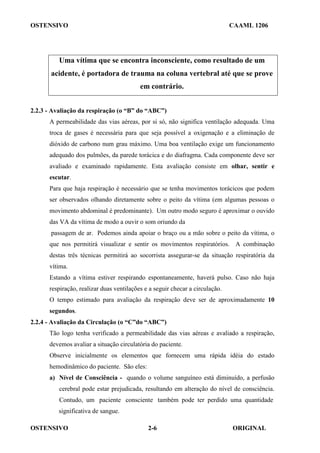 OSTENSIVO CAAML 1206
OSTENSIVO ORIGINAL
2-6
Uma vítima que se encontra inconsciente, como resultado de um
acidente, é portadora de trauma na coluna vertebral até que se prove
em contrário.
2.2.3 - Avaliação da respiração (o “B” do “ABC”)
A permeabilidade das vias aéreas, por si só, não significa ventilação adequada. Uma
troca de gases é necessária para que seja possível a oxigenação e a eliminação de
dióxido de carbono num grau máximo. Uma boa ventilação exige um funcionamento
adequado dos pulmões, da parede torácica e do diafragma. Cada componente deve ser
avaliado e examinado rapidamente. Esta avaliação consiste em olhar, sentir e
escutar.
Para que haja respiração é necessário que se tenha movimentos torácicos que podem
ser observados olhando diretamente sobre o peito da vítima (em algumas pessoas o
movimento abdominal é predominante). Um outro modo seguro é aproximar o ouvido
das VA da vítima de modo a ouvir o som oriundo da
passagem de ar. Podemos ainda apoiar o braço ou a mão sobre o peito da vítima, o
que nos permitirá visualizar e sentir os movimentos respiratórios. A combinação
destas três técnicas permitirá ao socorrista assegurar-se da situação respiratória da
vítima.
Estando a vítima estiver respirando espontaneamente, haverá pulso. Caso não haja
respiração, realizar duas ventilações e a seguir checar a circulação.
O tempo estimado para avaliação da respiração deve ser de aproximadamente 10
segundos.
2.2.4 - Avaliação da Circulação (o “C”do “ABC”)
Tão logo tenha verificado a permeabilidade das vias aéreas e avaliado a respiração,
devemos avaliar a situação circulatória do paciente.
Observe inicialmente os elementos que fornecem uma rápida idéia do estado
hemodinâmico do paciente. São eles:
a) Nível de Consciência - quando o volume sanguíneo está diminuído, a perfusão
cerebral pode estar prejudicada, resultando em alteração do nível de consciência.
Contudo, um paciente consciente também pode ter perdido uma quantidade
significativa de sangue.
 