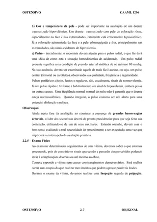 OSTENSIVO CAAML 1206
OSTENSIVO ORIGINAL
2-7
b) Cor e temperatura da pele - pode ser importante na avaliação de um doente
traumatizado hipovolêmico. Um doente traumatizado com pele de coloração rósea,
especialmente na face e nas extremidades, raramente está criticamente hipovolêmico.
Já a coloração acinzentada da face e a pele esbranquiçada e fria, principalmente nas
extremidades, são sinais evidentes de hipovolemia.
c) Pulso – inicialmente, o socorrista deverá atentar para o pulso radial, o que lhe dará
uma idéia de como está a situação hemodinâmica do acidentado. Um pulso radial
presente significa uma condição de pressão arterial sistólica de no mínimo 80 mmhg.
Na sua ausência, deverá ser examinado aquele de mais fácil acesso, ou seja, um pulso
central (femoral ou carotídeo), observando sua qualidade, freqüência e regularidade.
Pulsos periféricos cheios, lentos e regulares, são, usualmente, sinais de normovolemia.
Já um pulso rápido e filiforme é habitualmente um sinal de hipovolemia, embora possa
ter outras causas. Uma freqüência normal normal de pulso não é garantia que o doente
esteja normovolêmico. Quando irregular, o pulso costuma ser um alerta para uma
potencial disfunção cardíaca.
Observação:
Ainda nesta fase da avaliação, ao constatar a presença de grandes hemorragias
arteriais, o líder dos socorristas deverá de pronto providenciar para que seja feito sua
contenção, utilizando-se de um de seus auxiliares. Estando sozinho, deverá usar o
bom senso avaliando a real necessidade do procedimento a ser executado, uma vez que
implicará na interrupção da avaliação primária.
2.2.5 – Exame Físico
Ao examinar determinados seguimentos de uma vítima, devemos saber o que estamos
procurando, pois do contrário os sinais aparecerão e passarão desapercebidos podendo
levar à complicações diversas ou até mesmo ao óbito.
Comece expondo a vítima sem causar constrangimentos desnecessários. Será melhor
cortar suas roupas do que realizar movimentos que podem agravar possíveis lesões.
Durante o exame da vítima, devemos realizar uma Inspeção seguida de palpação.
 