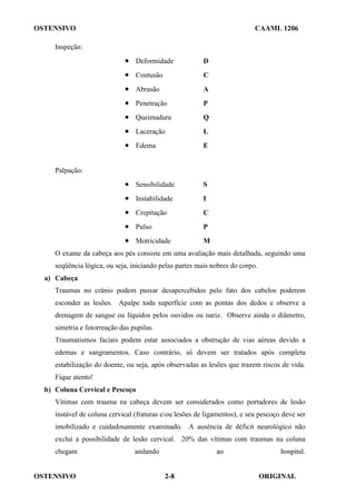 OSTENSIVO CAAML 1206
OSTENSIVO ORIGINAL
2-8
Inspeção:
• Deformidade D
• Contusão C
• Abrasão A
• Penetração P
• Queimadura Q
• Laceração L
• Edema E
Palpação:
• Sensibilidade S
• Instabilidade I
• Crepitação C
• Pulso P
• Motricidade M
O exame da cabeça aos pés consiste em uma avaliação mais detalhada, seguindo uma
seqüência lógica, ou seja, iniciando pelas partes mais nobres do corpo.
a) Cabeça
Traumas no crânio podem passar desapercebidos pelo fato dos cabelos poderem
esconder as lesões. Apalpe toda superfície com as pontas dos dedos e observe a
drenagem de sangue ou líquidos pelos ouvidos ou nariz. Observe ainda o diâmetro,
simetria e fotorreação das pupilas.
Traumatismos faciais podem estar associados a obstrução de vias aéreas devido a
edemas e sangramentos. Caso contrário, só devem ser tratados após completa
estabilização do doente, ou seja, após observadas as lesões que trazem riscos de vida.
Fique atento!
b) Coluna Cervical e Pescoço
Vítimas com trauma na cabeça devem ser considerados como portadores de lesão
instável de coluna cervical (fraturas e/ou lesões de ligamentos), e seu pescoço deve ser
imobilizado e cuidadosamente examinado. A ausência de déficit neurológico não
exclui a possibilidade de lesão cervical. 20% das vítimas com traumas na coluna
chegam andando ao hospital.
 